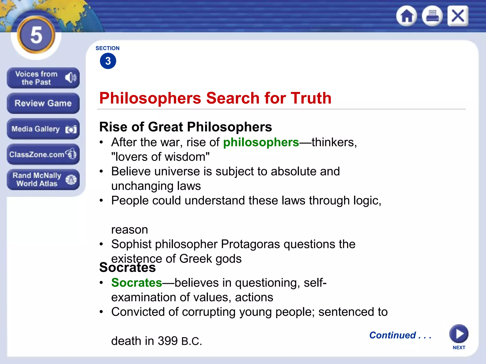 NEXT
Philosophers Search for Truth
Rise of Great Philosophers
• After the war, rise of philosophers—thinkers,
"lovers of wisdom"
• Believe universe is subject to absolute and
unchanging laws
• People could understand these laws through logic,
reason
• Sophist philosopher Protagoras questions the
existence of Greek gods
Socrates
• Socrates—believes in questioning, self-
examination of values, actions
• Convicted of corrupting young people; sentenced to
death in 399 B.C.
Continued . . .
SECTION
3
 