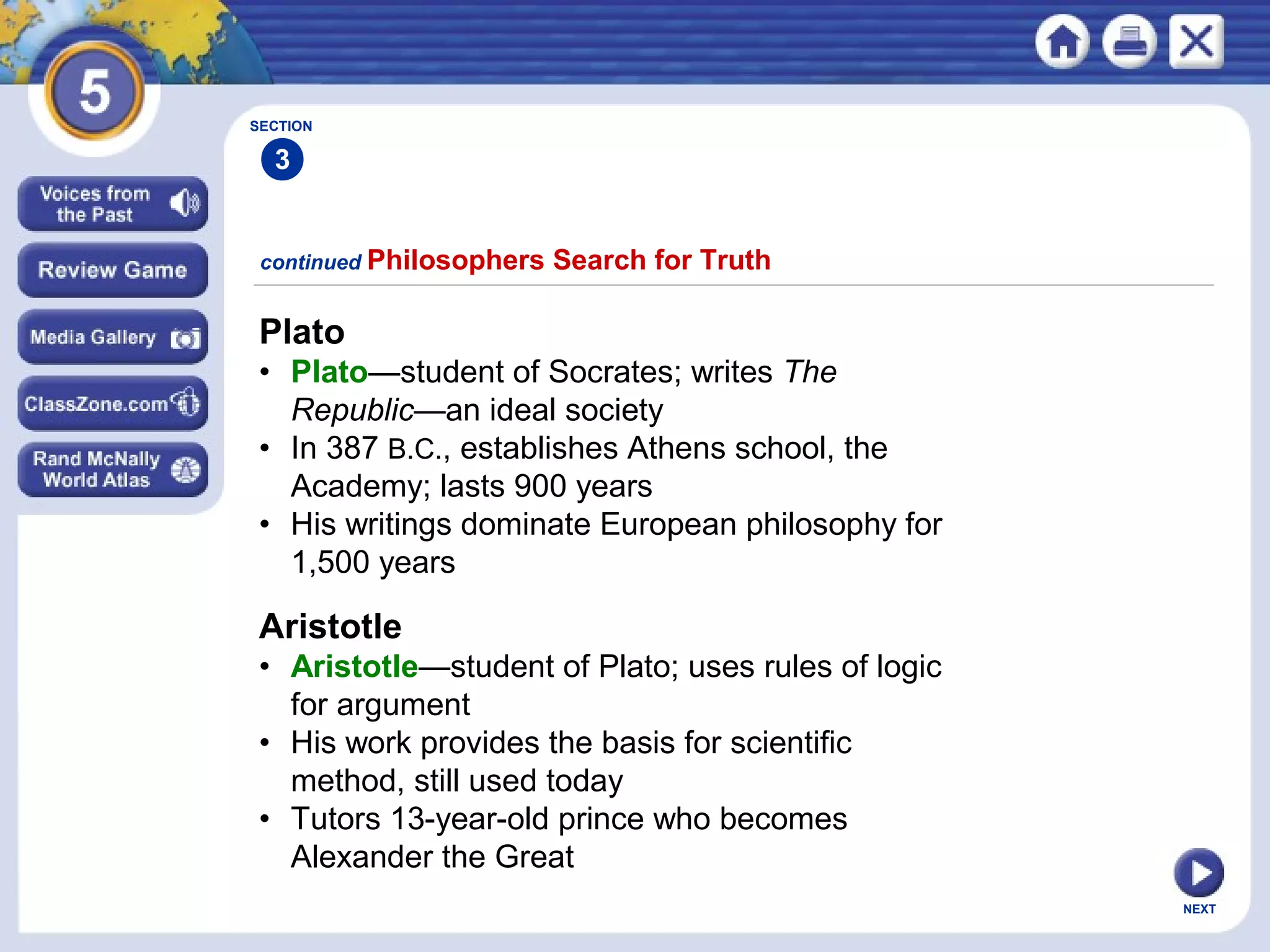 NEXT
Plato
• Plato—student of Socrates; writes The
Republic—an ideal society
• In 387 B.C., establishes Athens school, the
Academy; lasts 900 years
• His writings dominate European philosophy for
1,500 years
continued Philosophers Search for Truth
Aristotle
• Aristotle—student of Plato; uses rules of logic
for argument
• His work provides the basis for scientific
method, still used today
• Tutors 13-year-old prince who becomes
Alexander the Great
SECTION
3
 