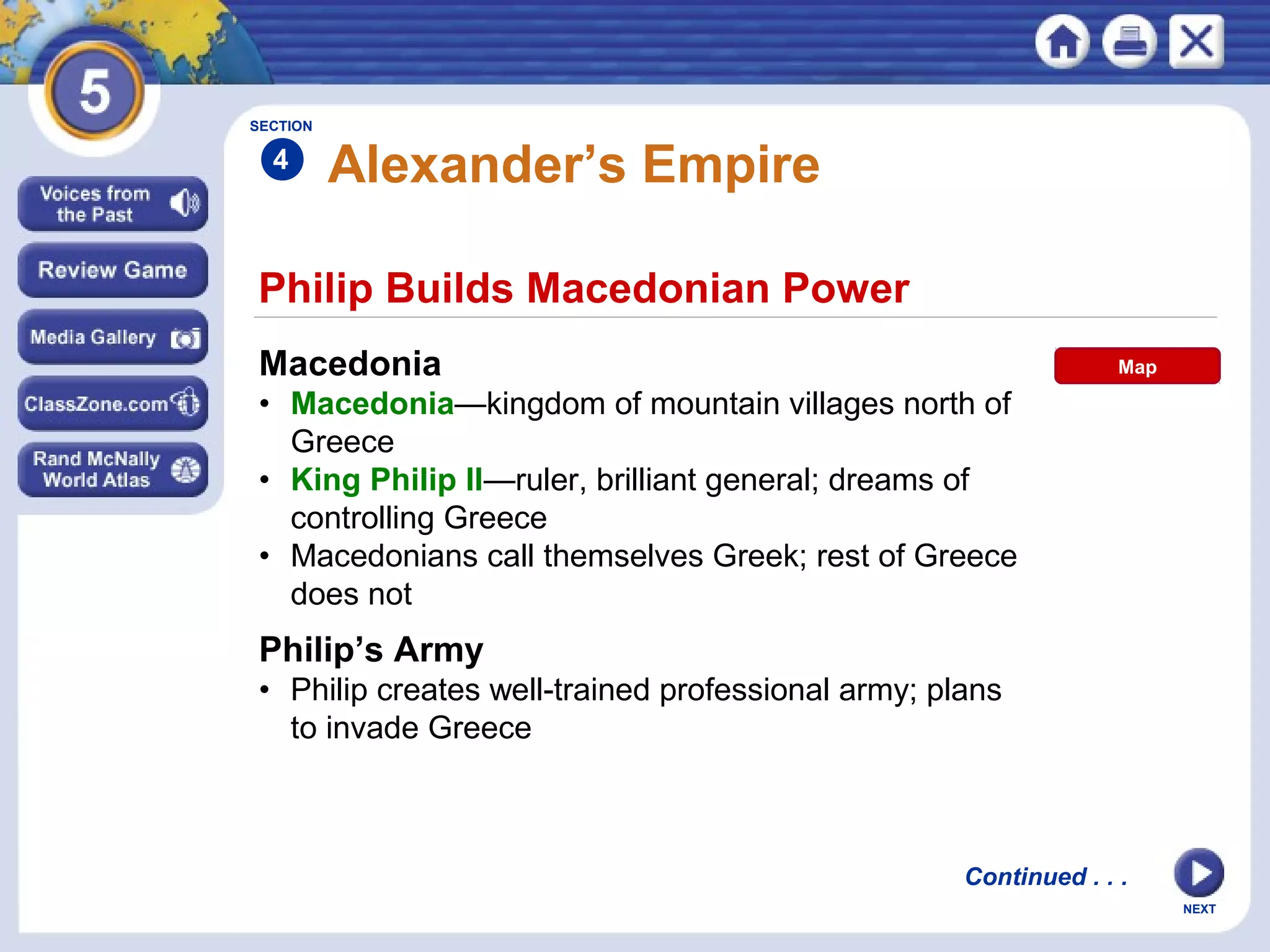 NEXT
Philip Builds Macedonian Power
Alexander’s Empire
Macedonia
• Macedonia—kingdom of mountain villages north of
Greece
• King Philip II—ruler, brilliant general; dreams of
controlling Greece
• Macedonians call themselves Greek; rest of Greece
does not
Philip’s Army
• Philip creates well-trained professional army; plans
to invade Greece
SECTION
4
Continued . . .
Map
 
