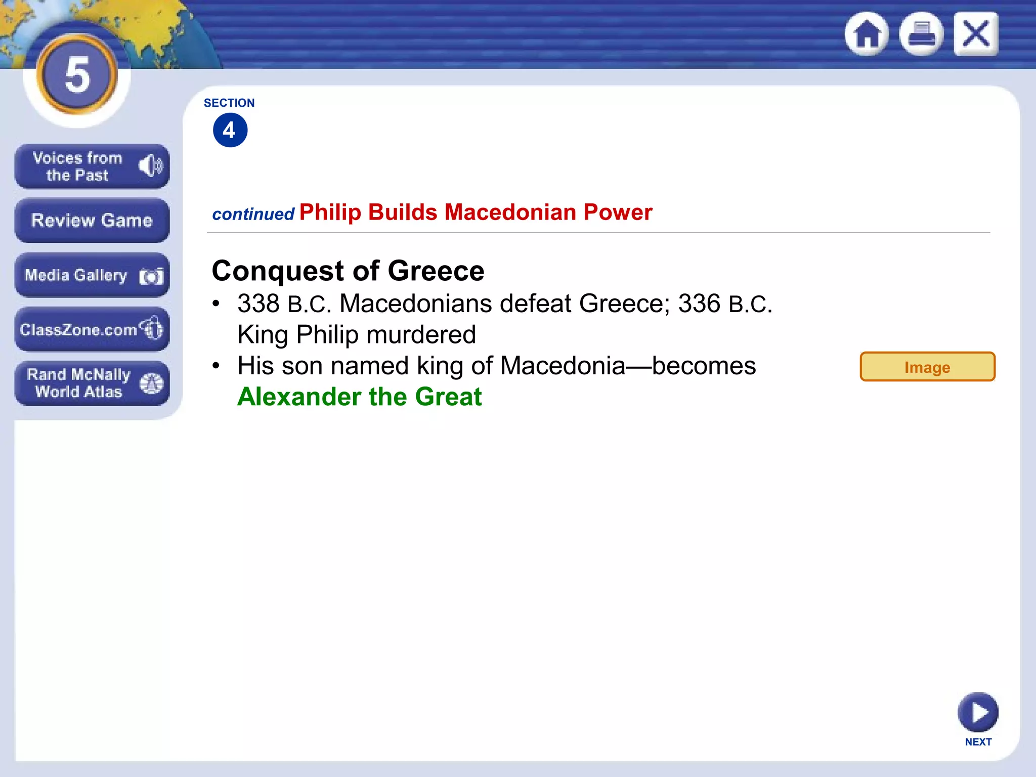 NEXT
Conquest of Greece
• 338 B.C. Macedonians defeat Greece; 336 B.C.
King Philip murdered
• His son named king of Macedonia—becomes
Alexander the Great
continued Philip Builds Macedonian Power
SECTION
4
Image
 