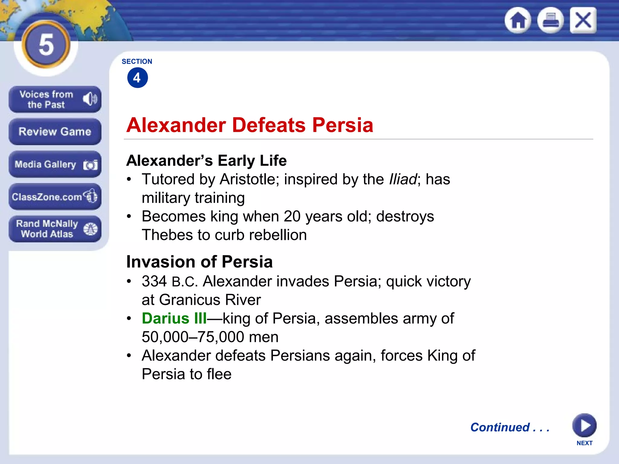 NEXT
Alexander Defeats Persia
Alexander’s Early Life
• Tutored by Aristotle; inspired by the Iliad; has
military training
• Becomes king when 20 years old; destroys
Thebes to curb rebellion
Invasion of Persia
• 334 B.C. Alexander invades Persia; quick victory
at Granicus River
• Darius III—king of Persia, assembles army of
50,000–75,000 men
• Alexander defeats Persians again, forces King of
Persia to flee
SECTION
4
Continued . . .
 