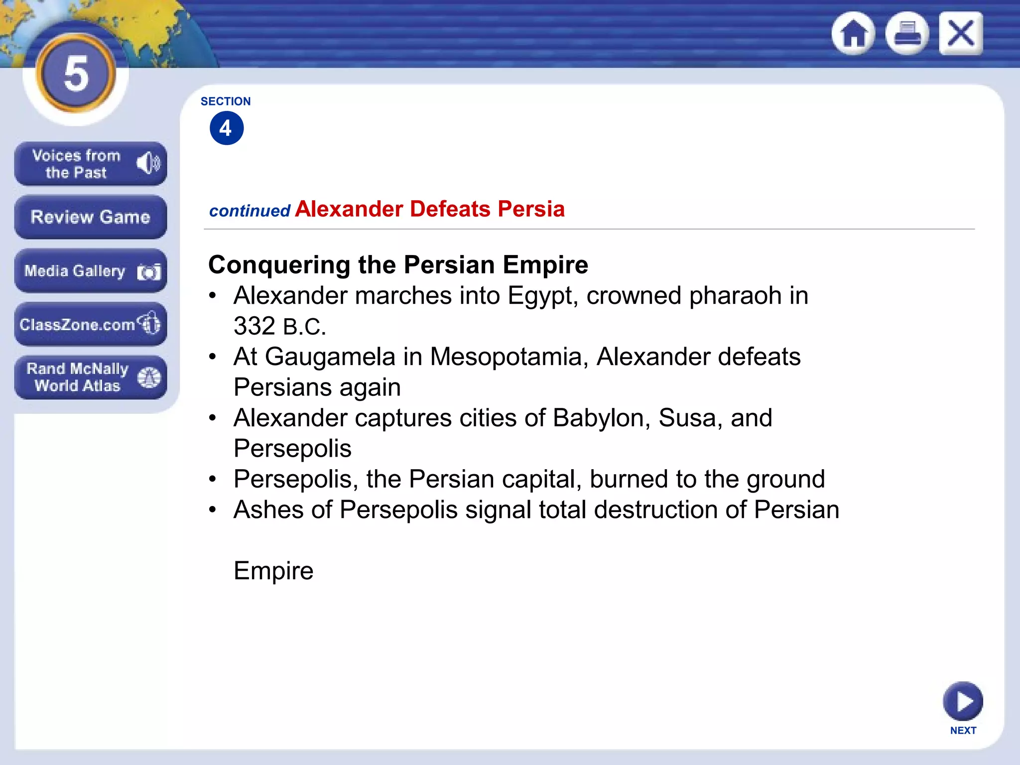 NEXT
Conquering the Persian Empire
• Alexander marches into Egypt, crowned pharaoh in
332 B.C.
• At Gaugamela in Mesopotamia, Alexander defeats
Persians again
• Alexander captures cities of Babylon, Susa, and
Persepolis
• Persepolis, the Persian capital, burned to the ground
• Ashes of Persepolis signal total destruction of Persian
Empire
continued Alexander Defeats Persia
SECTION
4
 