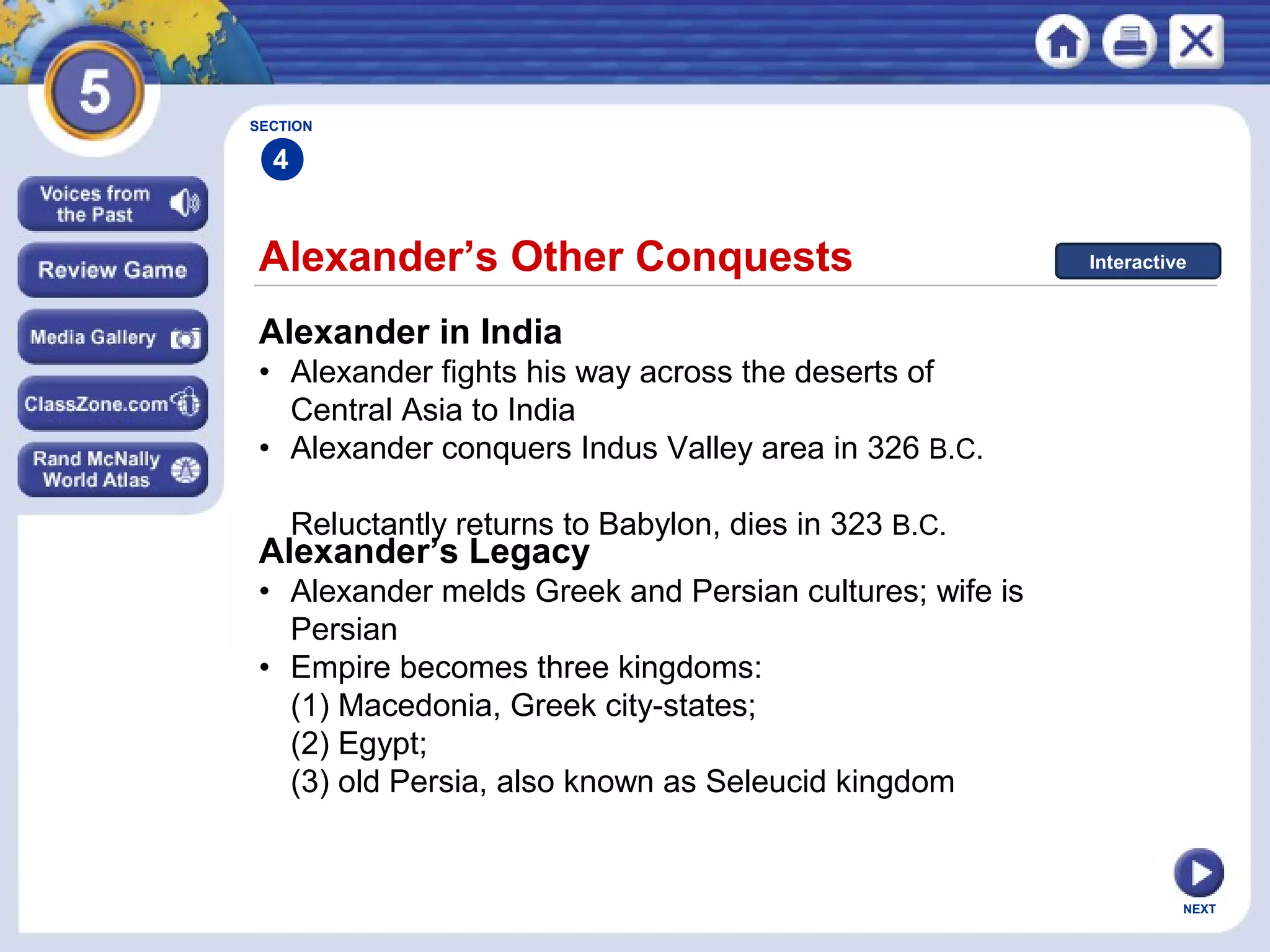 NEXT
Alexander’s Other Conquests
Alexander in India
• Alexander fights his way across the deserts of
Central Asia to India
• Alexander conquers Indus Valley area in 326 B.C.
Reluctantly returns to Babylon, dies in 323 B.C.
Alexander’s Legacy
• Alexander melds Greek and Persian cultures; wife is
Persian
• Empire becomes three kingdoms:
(1) Macedonia, Greek city-states;
(2) Egypt;
(3) old Persia, also known as Seleucid kingdom
SECTION
4
Interactive
 