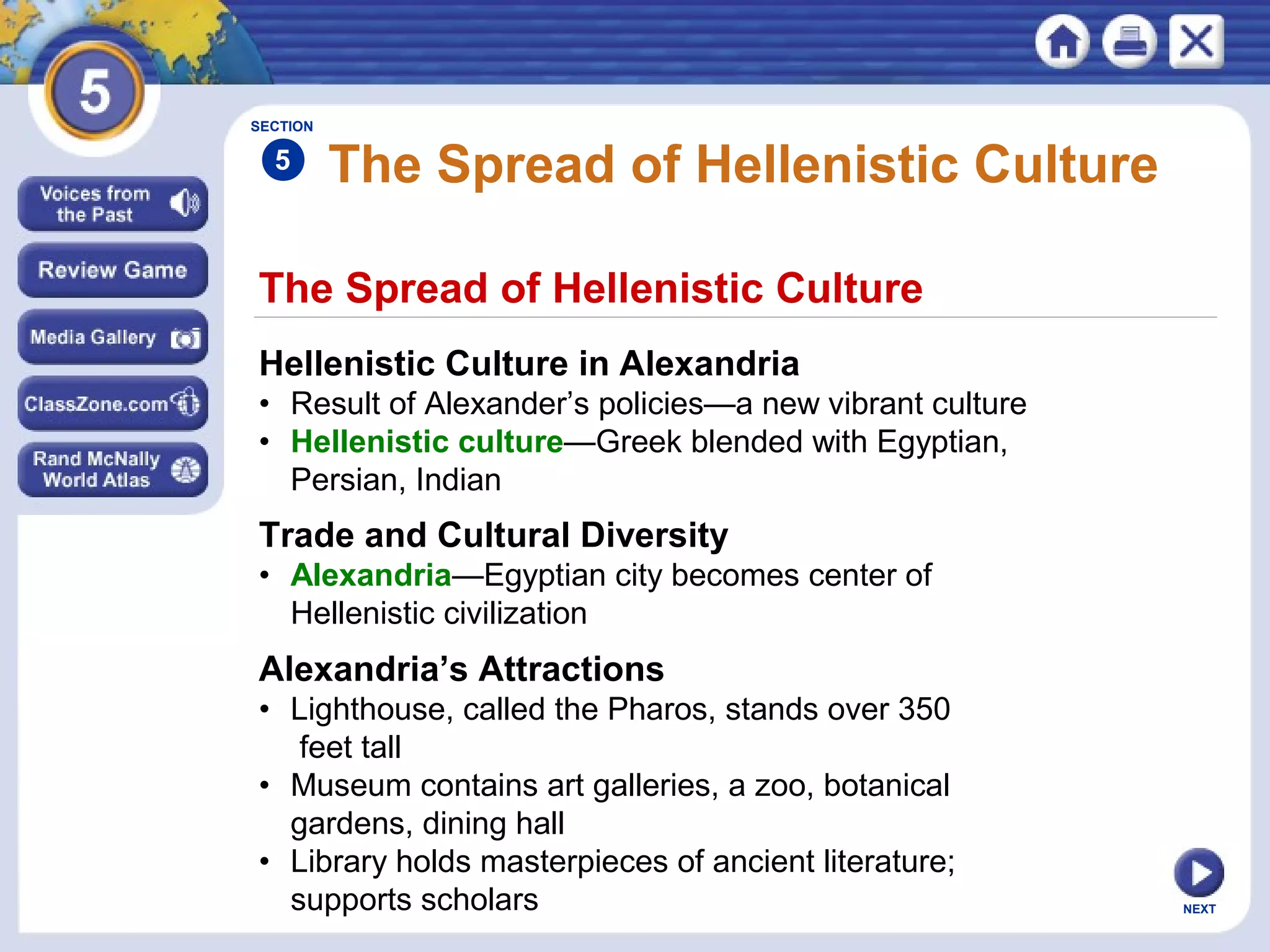 NEXT
The Spread of Hellenistic Culture
The Spread of Hellenistic Culture
Hellenistic Culture in Alexandria
• Result of Alexander’s policies—a new vibrant culture
• Hellenistic culture—Greek blended with Egyptian,
Persian, Indian
Trade and Cultural Diversity
• Alexandria—Egyptian city becomes center of
Hellenistic civilization
Alexandria’s Attractions
• Lighthouse, called the Pharos, stands over 350
feet tall
• Museum contains art galleries, a zoo, botanical
gardens, dining hall
• Library holds masterpieces of ancient literature;
supports scholars
SECTION
5
 
