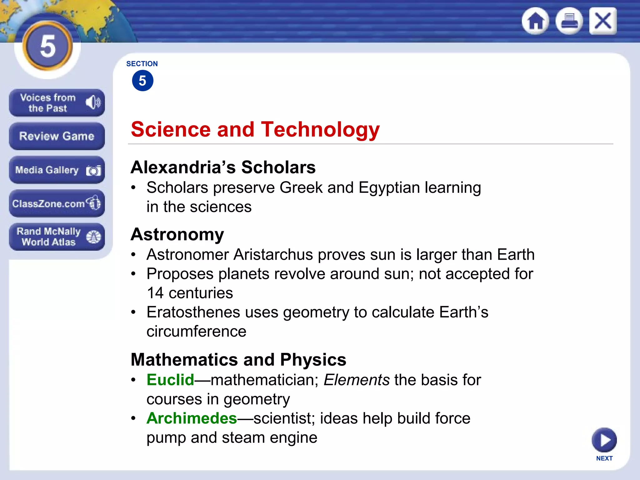 NEXT
Science and Technology
Alexandria’s Scholars
• Scholars preserve Greek and Egyptian learning
in the sciences
Astronomy
• Astronomer Aristarchus proves sun is larger than Earth
• Proposes planets revolve around sun; not accepted for
14 centuries
• Eratosthenes uses geometry to calculate Earth’s
circumference
Mathematics and Physics
• Euclid—mathematician; Elements the basis for
courses in geometry
• Archimedes—scientist; ideas help build force
pump and steam engine
SECTION
5
 