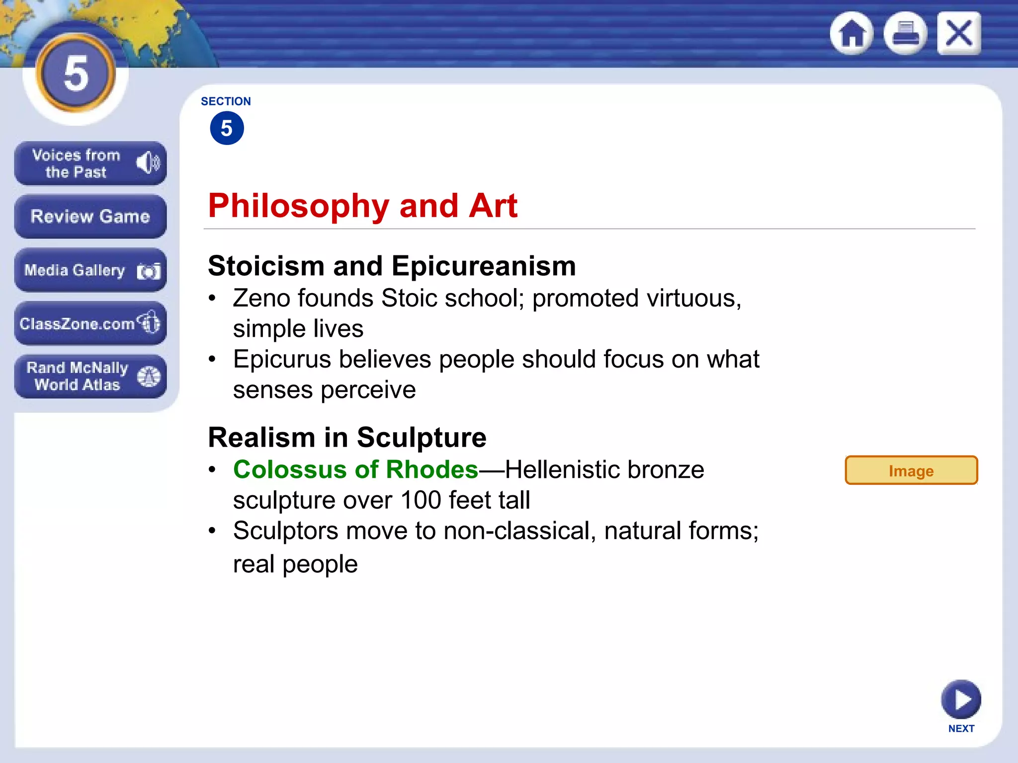 NEXT
Philosophy and Art
Stoicism and Epicureanism
• Zeno founds Stoic school; promoted virtuous,
simple lives
• Epicurus believes people should focus on what
senses perceive
Realism in Sculpture
• Colossus of Rhodes—Hellenistic bronze
sculpture over 100 feet tall
• Sculptors move to non-classical, natural forms;
real people
SECTION
5
Image
 
