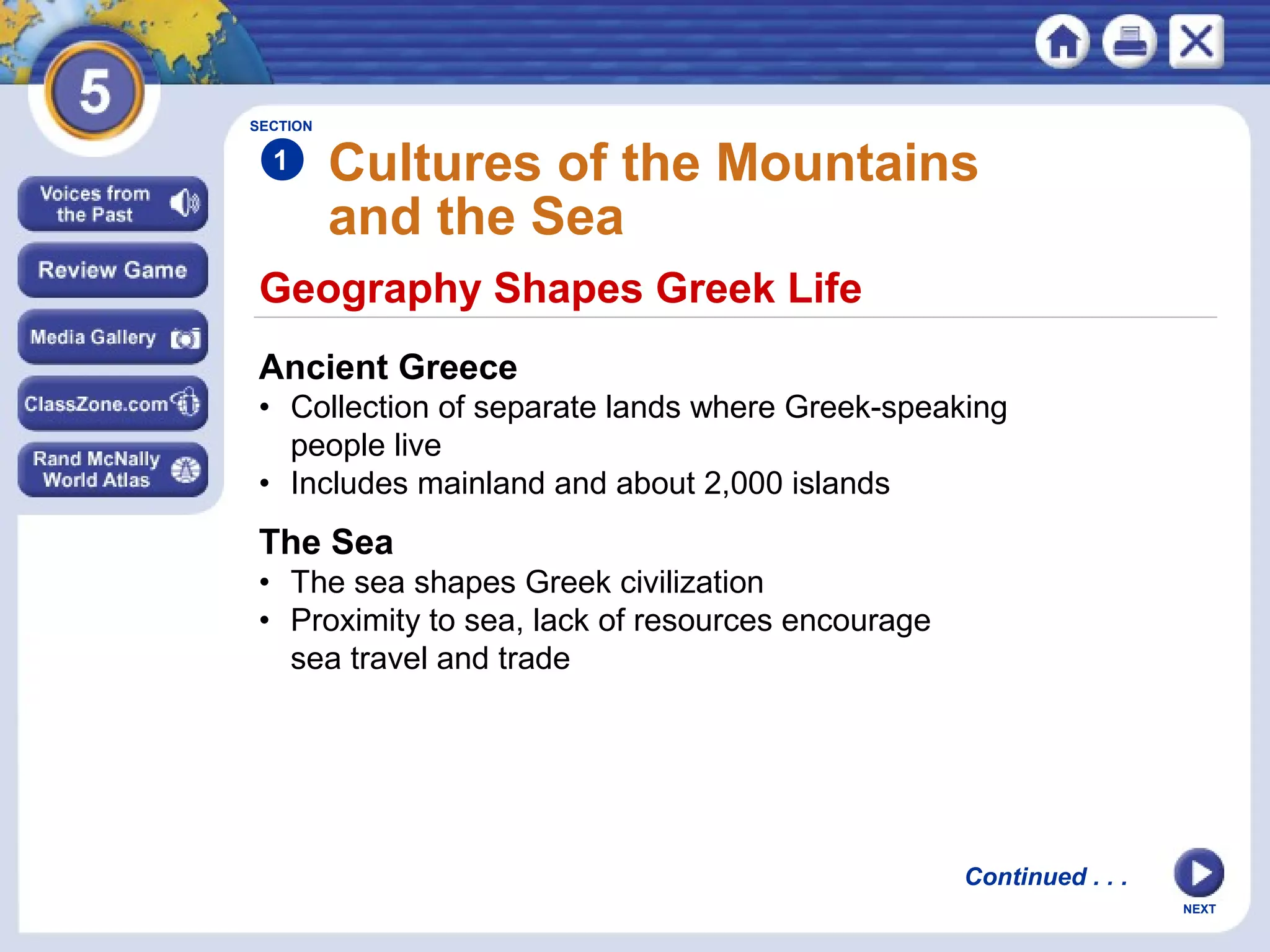 NEXT
Geography Shapes Greek Life
Cultures of the Mountains
and the Sea
Ancient Greece
• Collection of separate lands where Greek-speaking
people live
• Includes mainland and about 2,000 islands
The Sea
• The sea shapes Greek civilization
• Proximity to sea, lack of resources encourage
sea travel and trade
SECTION
1
Continued . . .
 