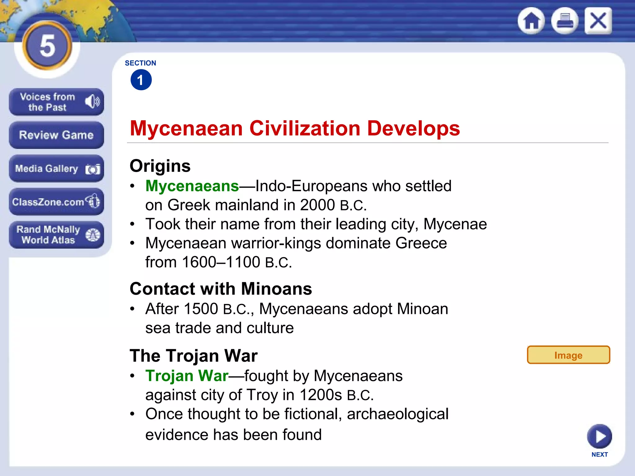 NEXT
Mycenaean Civilization Develops
SECTION
1
Origins
• Mycenaeans—Indo-Europeans who settled
on Greek mainland in 2000 B.C.
• Took their name from their leading city, Mycenae
• Mycenaean warrior-kings dominate Greece
from 1600–1100 B.C.
Contact with Minoans
• After 1500 B.C., Mycenaeans adopt Minoan
sea trade and culture
The Trojan War
• Trojan War—fought by Mycenaeans
against city of Troy in 1200s B.C.
• Once thought to be fictional, archaeological
evidence has been found
Image
 