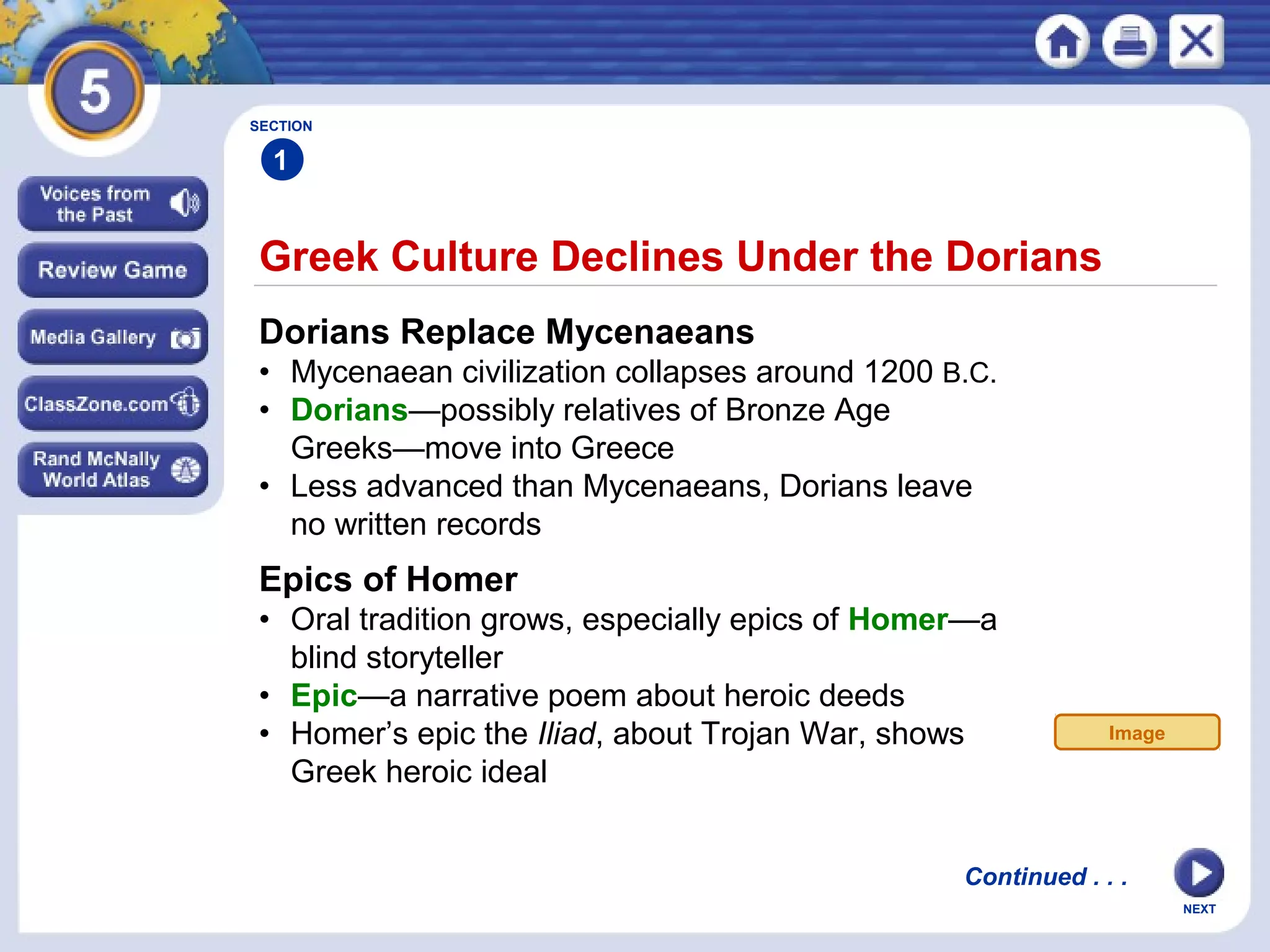 NEXT
Greek Culture Declines Under the Dorians
SECTION
1
Dorians Replace Mycenaeans
• Mycenaean civilization collapses around 1200 B.C.
• Dorians—possibly relatives of Bronze Age
Greeks—move into Greece
• Less advanced than Mycenaeans, Dorians leave
no written records
Epics of Homer
• Oral tradition grows, especially epics of Homer—a
blind storyteller
• Epic—a narrative poem about heroic deeds
• Homer’s epic the Iliad, about Trojan War, shows
Greek heroic ideal
Continued . . .
Image
 