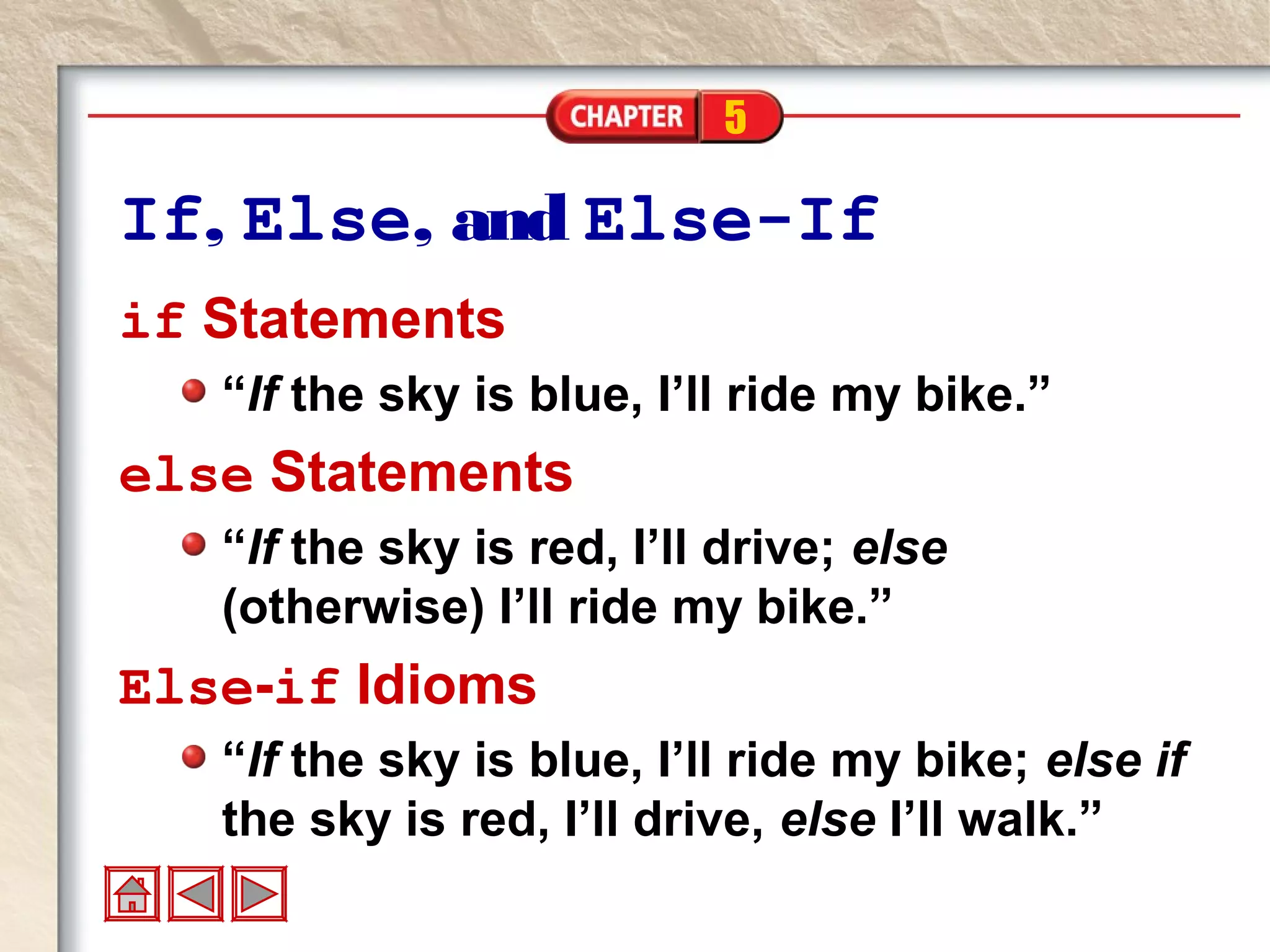 5
If, Else, and Else-If
if Statements
“If the sky is blue, I’ll ride my bike.”
else Statements
“If the sky is red, I’ll drive; else
(otherwise) I’ll ride my bike.”
Else-if Idioms
“If the sky is blue, I’ll ride my bike; else if
the sky is red, I’ll drive, else I’ll walk.”
 