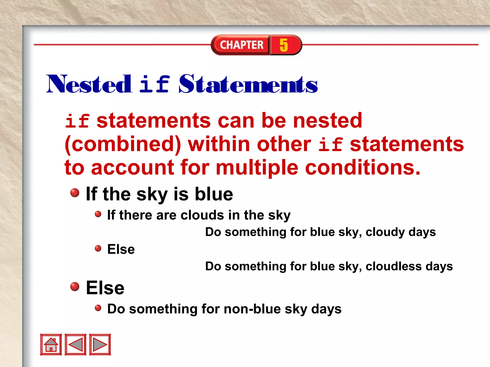 5
Nested if Statements
if statements can be nested
(combined) within other if statements
to account for multiple conditions.
If the sky is blue
If there are clouds in the sky
Do something for blue sky, cloudy days
Else
Do something for blue sky, cloudless days
Else
Do something for non-blue sky days
 
