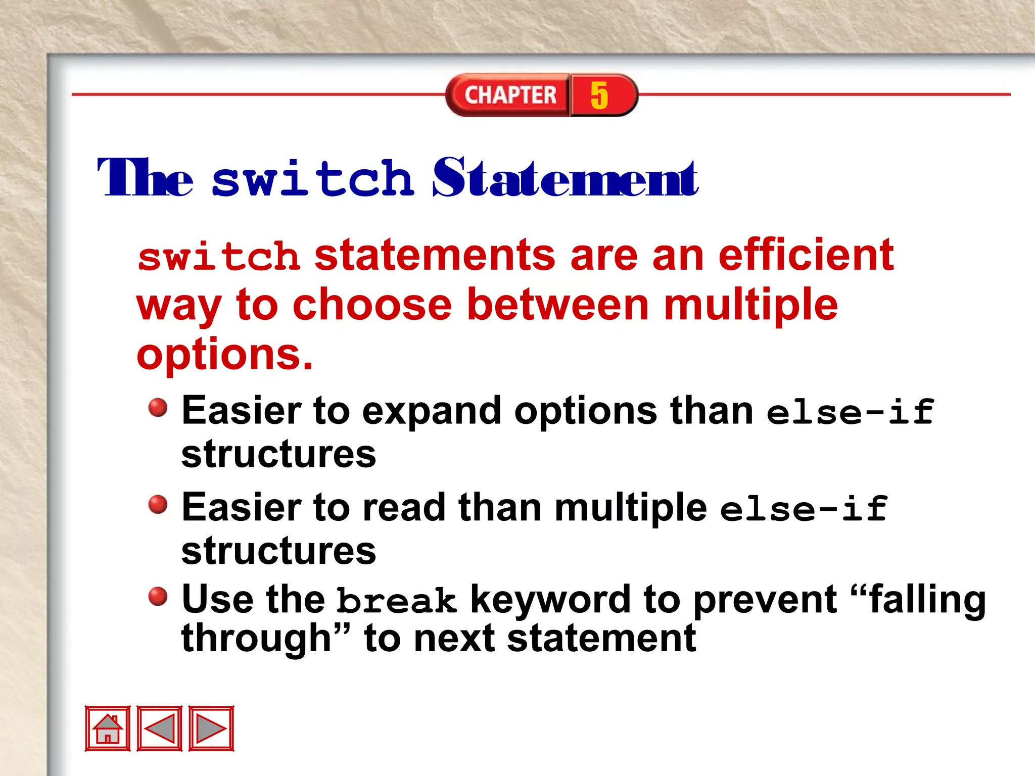5
The switch Statement
switch statements are an efficient
way to choose between multiple
options.
Easier to expand options than else-if
structures
Easier to read than multiple else-if
structures
Use the break keyword to prevent “falling
through” to next statement
 