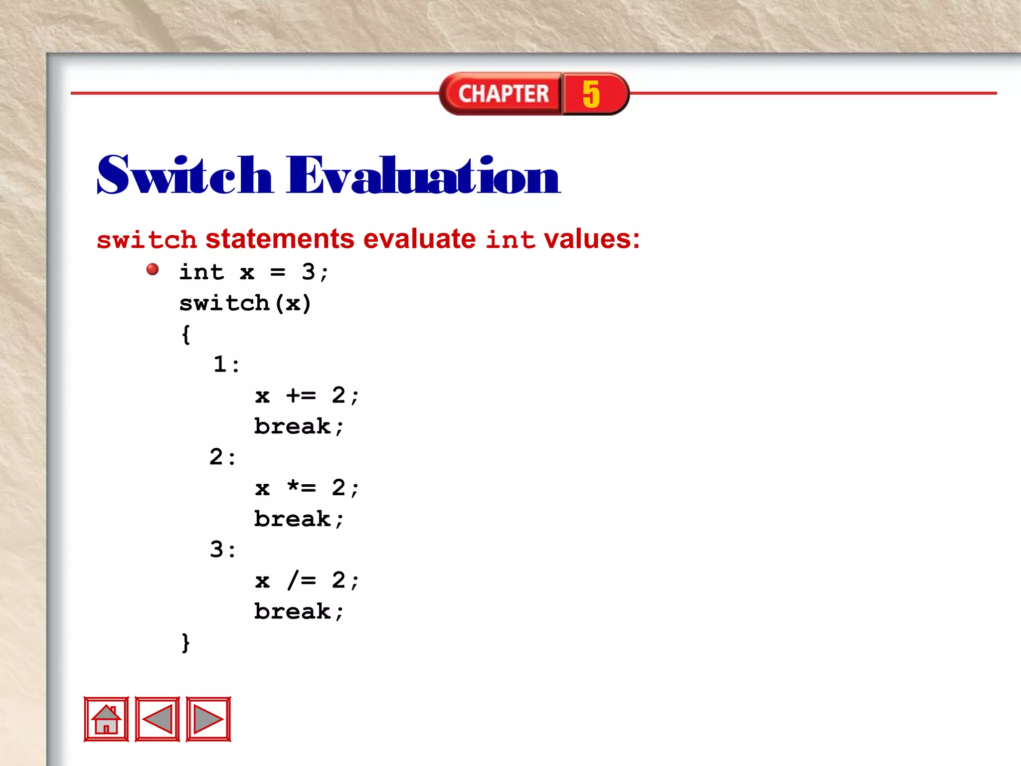 5
Switch Evaluation
switch statements evaluate int values:
int x = 3;
switch(x)
{
1:
x += 2;
break;
2:
x *= 2;
break;
3:
x /= 2;
break;
}
 