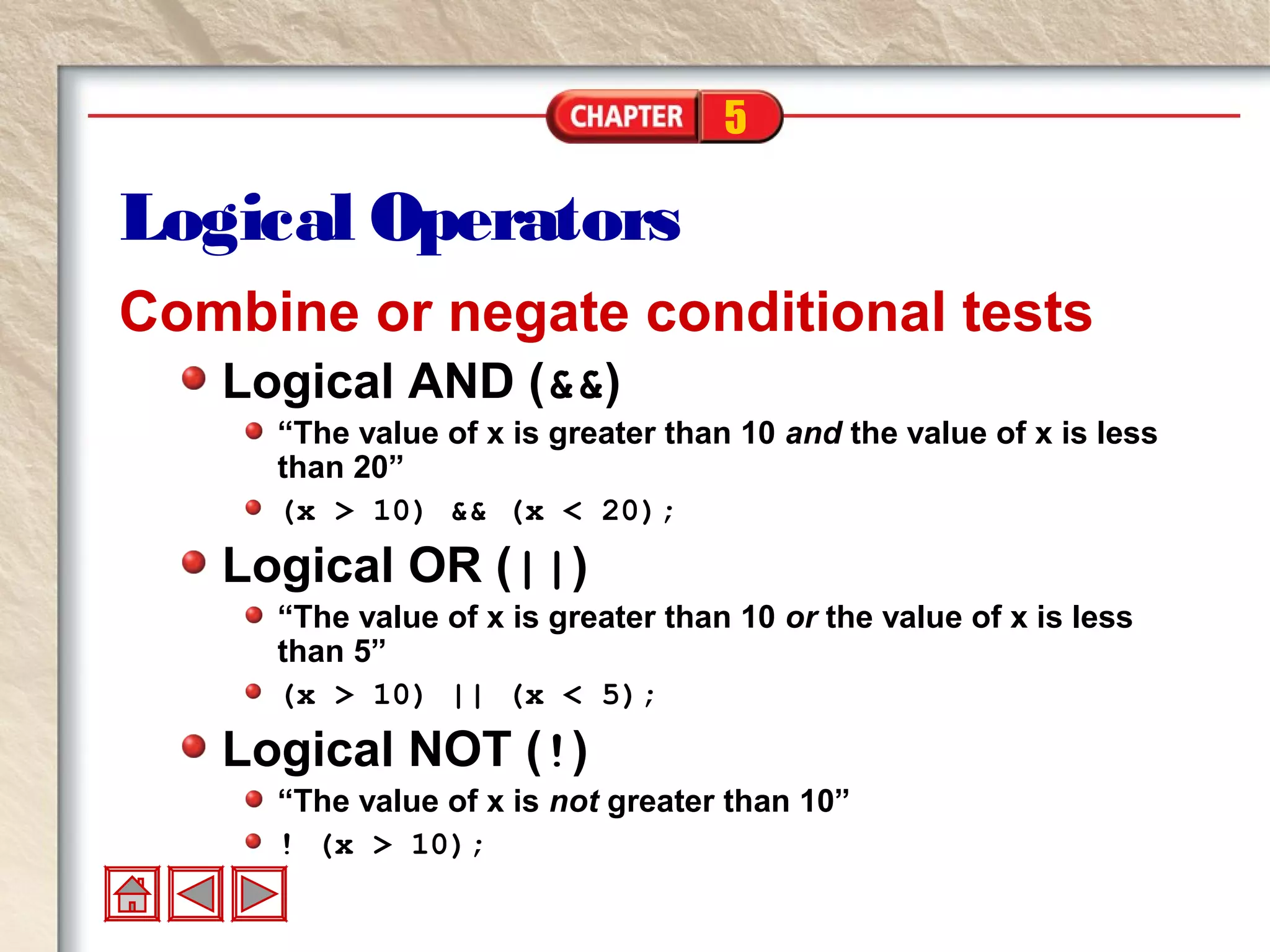5
Logical Operators
Combine or negate conditional tests
Logical AND (&&)
“The value of x is greater than 10 and the value of x is less
than 20”
(x > 10) && (x < 20);
Logical OR (||)
“The value of x is greater than 10 or the value of x is less
than 5”
(x > 10) || (x < 5);
Logical NOT (!)
“The value of x is not greater than 10”
! (x > 10);
 