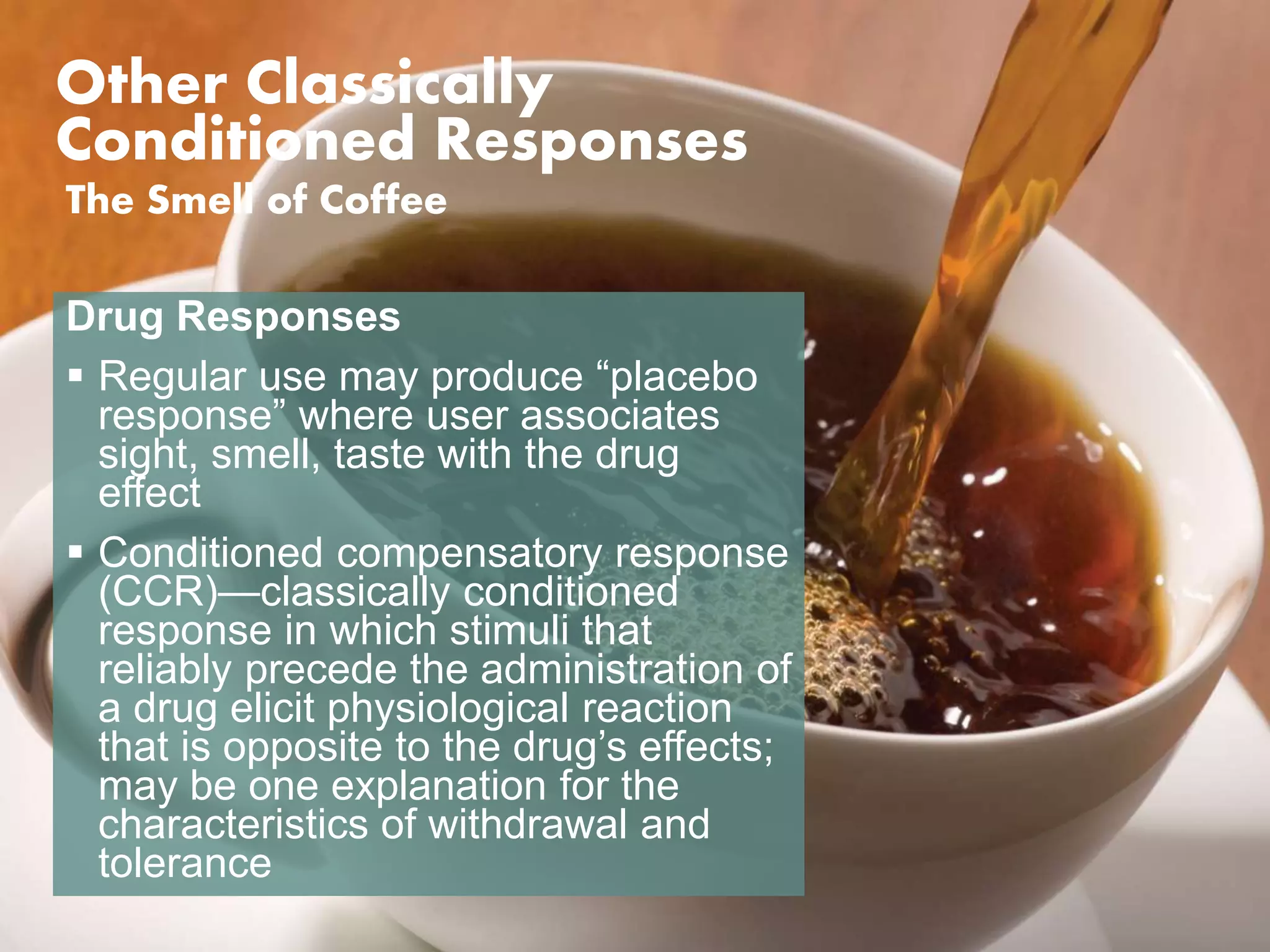 Other Classically 
Conditioned Responses 
The Smell of Coffee 
Drug Responses 
 Regular use may produce “placebo 
response” where user associates 
sight, smell, taste with the drug 
effect 
 Conditioned compensatory response 
(CCR)—classically conditioned 
response in which stimuli that 
reliably precede the administration of 
a drug elicit physiological reaction 
that is opposite to the drug’s effects; 
may be one explanation for the 
characteristics of withdrawal and 
tolerance 
 