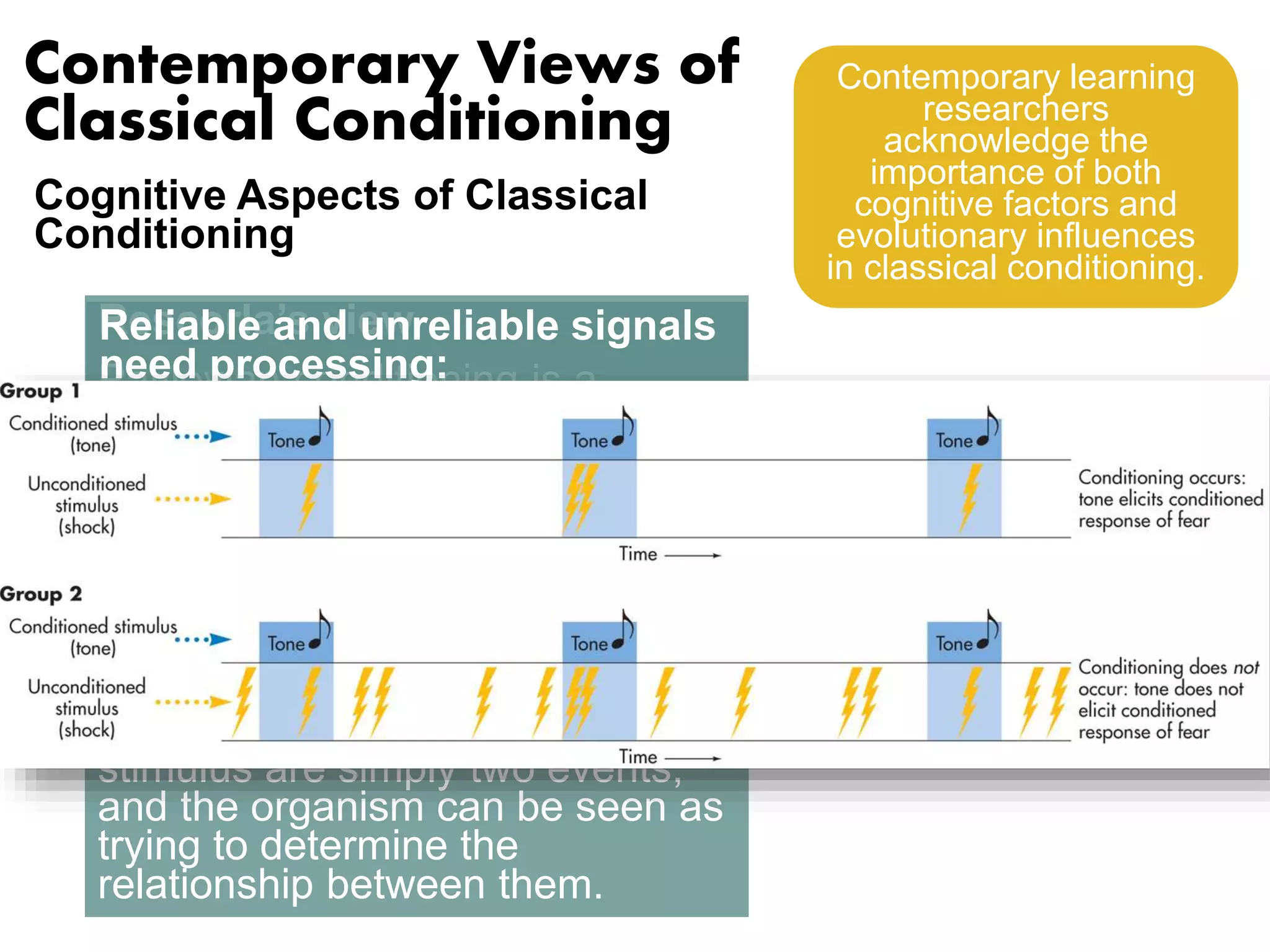 Contemporary Views of 
Classical Conditioning 
Cognitive Aspects of Classical 
Conditioning 
Rescorla’s view 
Pavlovian conditioning is a 
sophisticated and sensible 
mechanism by which organisms 
represent the world. Pavlovian 
conditioning leads to its 
characterization as a mechanism 
by which the organism encodes 
relationships between events in 
the world. The conditioned 
stimulus and the unconditioned 
stimulus are simply two events, 
and the organism can be seen as 
trying to determine the 
relationship between them. 
Contemporary learning 
researchers 
acknowledge the 
importance of both 
cognitive factors and 
evolutionary influences 
in classical conditioning. 
Reliable and unreliable signals 
need processing: 
• Conditioned stimulus must be 
a reliable signal that predicts 
presentations of unconditioned 
stimulus. 
• Active processing of 
information: animals assess 
the predictive value of stimuli. 
 