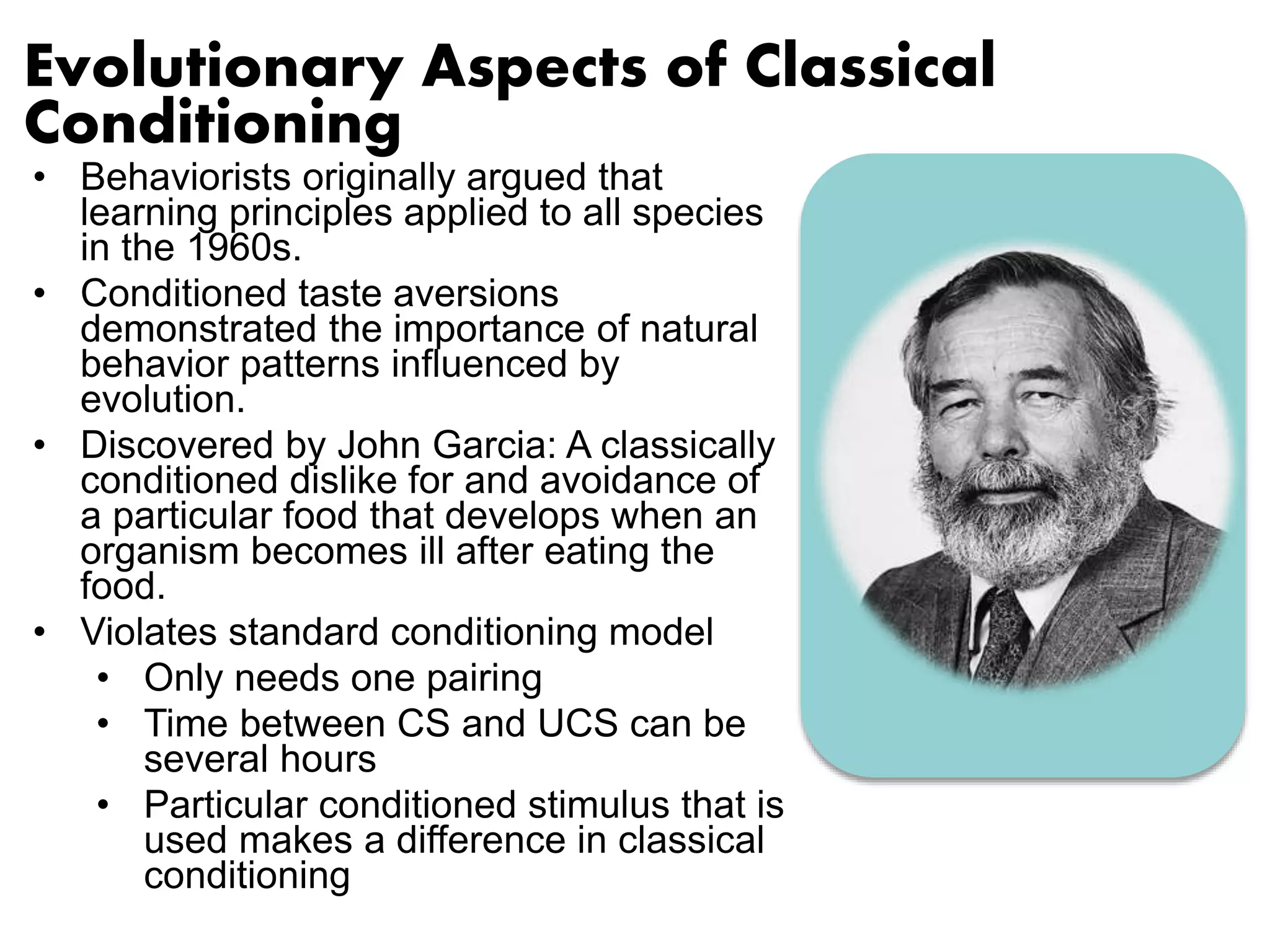 Evolutionary Aspects of Classical 
Conditioning 
• Behaviorists originally argued that 
learning principles applied to all species 
in the 1960s. 
• Conditioned taste aversions 
demonstrated the importance of natural 
behavior patterns influenced by 
evolution. 
• Discovered by John Garcia: A classically 
conditioned dislike for and avoidance of 
a particular food that develops when an 
organism becomes ill after eating the 
food. 
• Violates standard conditioning model 
• Only needs one pairing 
• Time between CS and UCS can be 
several hours 
• Particular conditioned stimulus that is 
used makes a difference in classical 
conditioning 
 