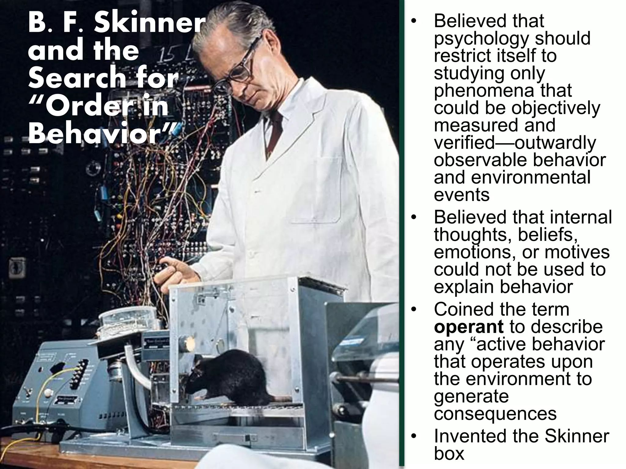 B. F. Skinner 
and the 
Search for 
“Order in 
Behavior” 
• Believed that 
psychology should 
restrict itself to 
studying only 
phenomena that 
could be objectively 
measured and 
verified—outwardly 
observable behavior 
and environmental 
events 
• Believed that internal 
thoughts, beliefs, 
emotions, or motives 
could not be used to 
explain behavior 
• Coined the term 
operant to describe 
any “active behavior 
that operates upon 
the environment to 
generate 
consequences 
• Invented the Skinner 
box 
 