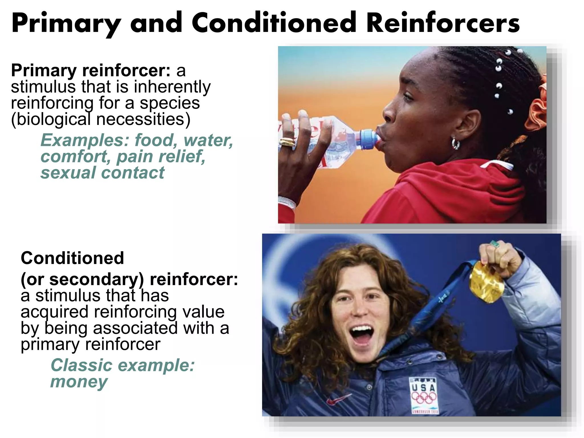 Primary and Conditioned Reinforcers 
Primary reinforcer: a 
stimulus that is inherently 
reinforcing for a species 
(biological necessities) 
Examples: food, water, 
comfort, pain relief, 
sexual contact 
Conditioned 
(or secondary) reinforcer: 
a stimulus that has 
acquired reinforcing value 
by being associated with a 
primary reinforcer 
Classic example: 
money 
 