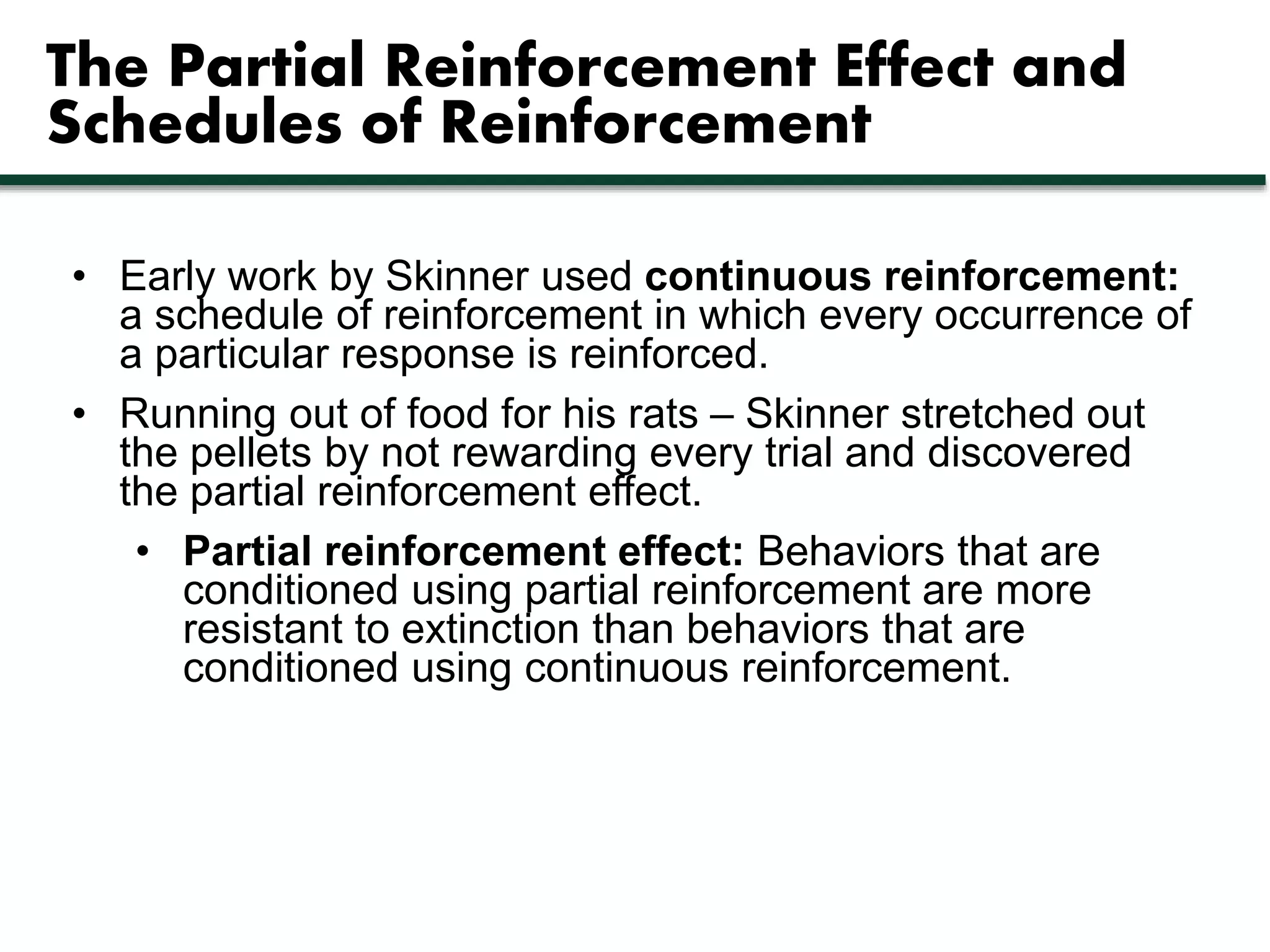 The Partial Reinforcement Effect and 
Schedules of Reinforcement 
• Early work by Skinner used continuous reinforcement: 
a schedule of reinforcement in which every occurrence of 
a particular response is reinforced. 
• Running out of food for his rats – Skinner stretched out 
the pellets by not rewarding every trial and discovered 
the partial reinforcement effect. 
• Partial reinforcement effect: Behaviors that are 
conditioned using partial reinforcement are more 
resistant to extinction than behaviors that are 
conditioned using continuous reinforcement. 
 