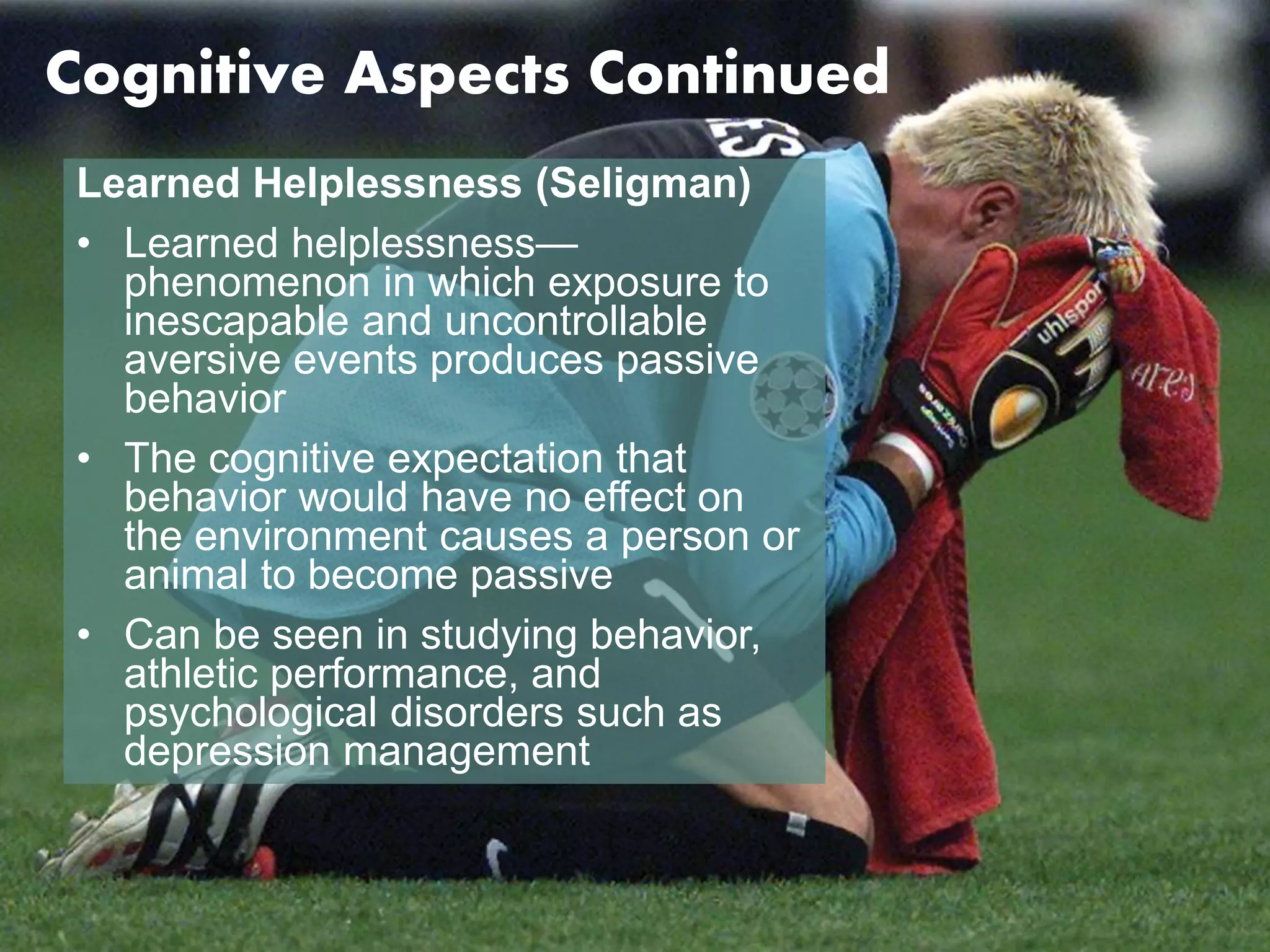Cognitive Aspects Continued 
Learned Helplessness (Seligman) 
• Learned helplessness— 
phenomenon in which exposure to 
inescapable and uncontrollable 
aversive events produces passive 
behavior 
• The cognitive expectation that 
behavior would have no effect on 
the environment causes a person or 
animal to become passive 
• Can be seen in studying behavior, 
athletic performance, and 
psychological disorders such as 
depression management 
 