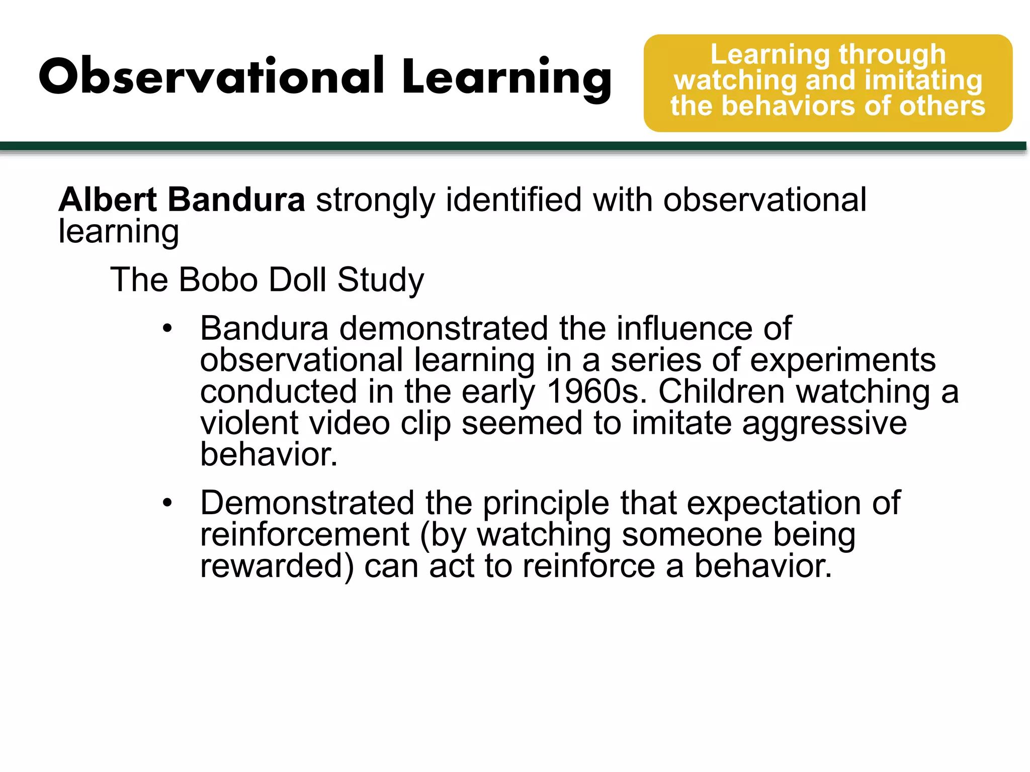 Observational Learning 
Learning through 
watching and imitating 
the behaviors of others 
Albert Bandura strongly identified with observational 
learning 
The Bobo Doll Study 
• Bandura demonstrated the influence of 
observational learning in a series of experiments 
conducted in the early 1960s. Children watching a 
violent video clip seemed to imitate aggressive 
behavior. 
• Demonstrated the principle that expectation of 
reinforcement (by watching someone being 
rewarded) can act to reinforce a behavior. 
 