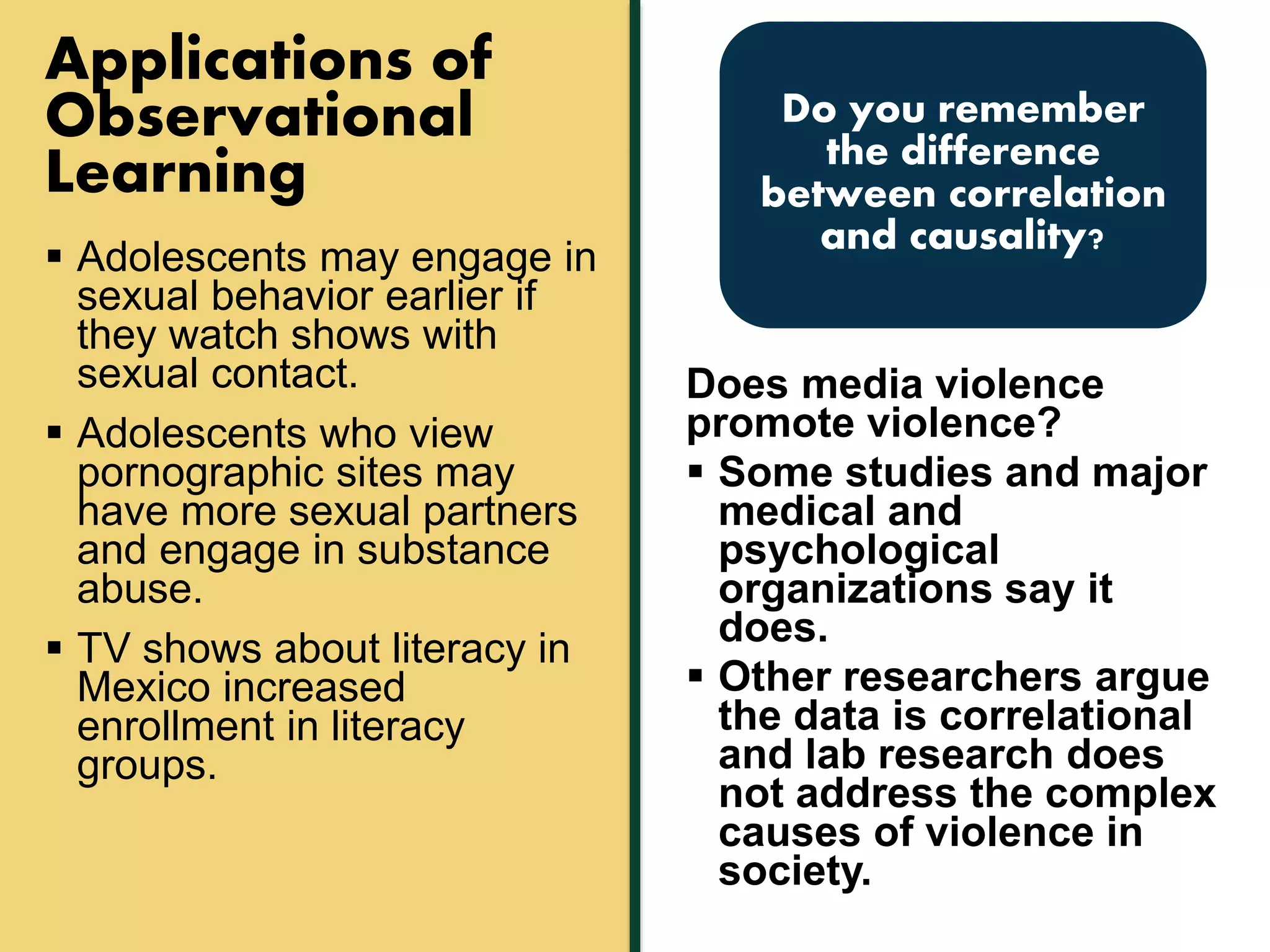 Applications of 
Observational 
Learning 
 Adolescents may engage in 
sexual behavior earlier if 
they watch shows with 
sexual contact. 
 Adolescents who view 
pornographic sites may 
have more sexual partners 
and engage in substance 
abuse. 
 TV shows about literacy in 
Mexico increased 
enrollment in literacy 
groups. 
Do you remember 
the difference 
between correlation 
and causality? 
Does media violence 
promote violence? 
 Some studies and major 
medical and 
psychological 
organizations say it 
does. 
 Other researchers argue 
the data is correlational 
and lab research does 
not address the complex 
causes of violence in 
society. 
 