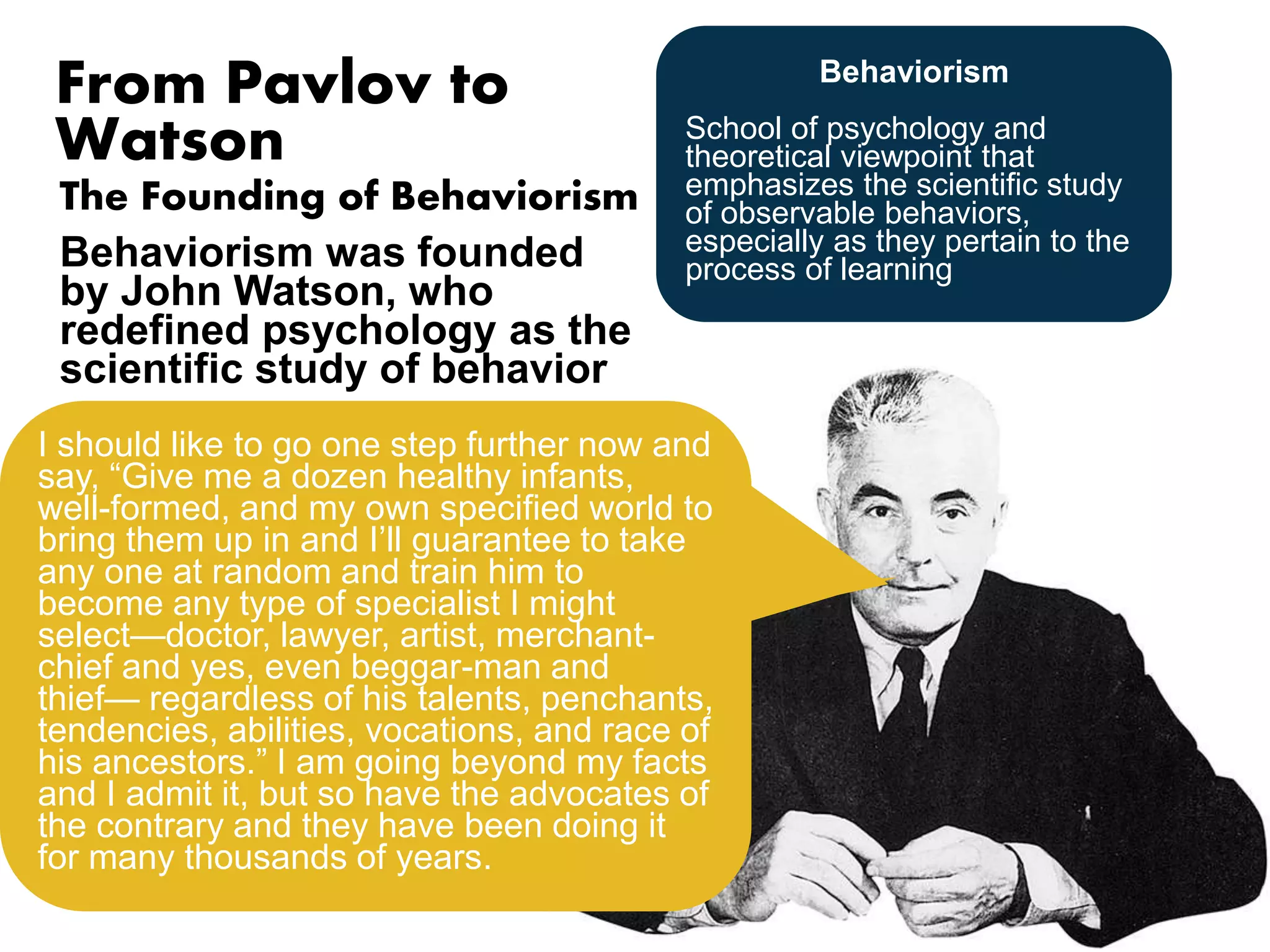 From Pavlov to 
Watson 
The Founding of Behaviorism 
Behaviorism was founded 
by John Watson, who 
redefined psychology as the 
scientific study of behavior 
Behaviorism 
School of psychology and 
theoretical viewpoint that 
emphasizes the scientific study 
of observable behaviors, 
especially as they pertain to the 
process of learning 
I should like to go one step further now and 
say, “Give me a dozen healthy infants, 
well-formed, and my own specified world to 
bring them up in and I’ll guarantee to take 
any one at random and train him to 
become any type of specialist I might 
select—doctor, lawyer, artist, merchant-chief 
Psychology as the behaviorist 
views it is a purely objective 
experimental branch of natural 
science. Its theoretical goal is 
the prediction and control of 
behavior. Introspection forms no 
essential part of its methods, nor 
is the scientific value of its data 
dependent upon the readiness 
with which they lend themselves 
to interpretation in terms of 
consciousness. 
Let us limit ourselves to things 
that can be observed, and 
formulate laws concerning only 
those things. Now what can we 
observe? We can observe 
behavior—what the organism 
does or says. 
and yes, even beggar-man and 
thief— regardless of his talents, penchants, 
tendencies, abilities, vocations, and race of 
his ancestors.” I am going beyond my facts 
and I admit it, but so have the advocates of 
the contrary and they have been doing it 
for many thousands of years. 
 