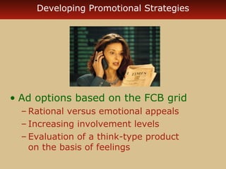 Developing Promotional Strategies 
• Ad options based on the FCB grid 
–Rational versus emotional appeals 
– Increasing involvement levels 
– Evaluation of a think-type product 
on the basis of feelings 
 