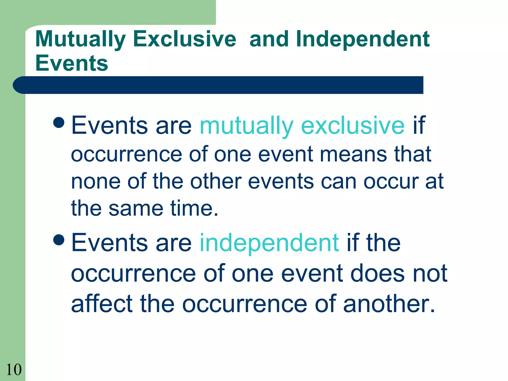 10 
Mutually Exclusive and Independent 
Events 
Events are mutually exclusive if 
occurrence of one event means that 
none of the other events can occur at 
the same time. 
Events are independent if the 
occurrence of one event does not 
affect the occurrence of another. 
 