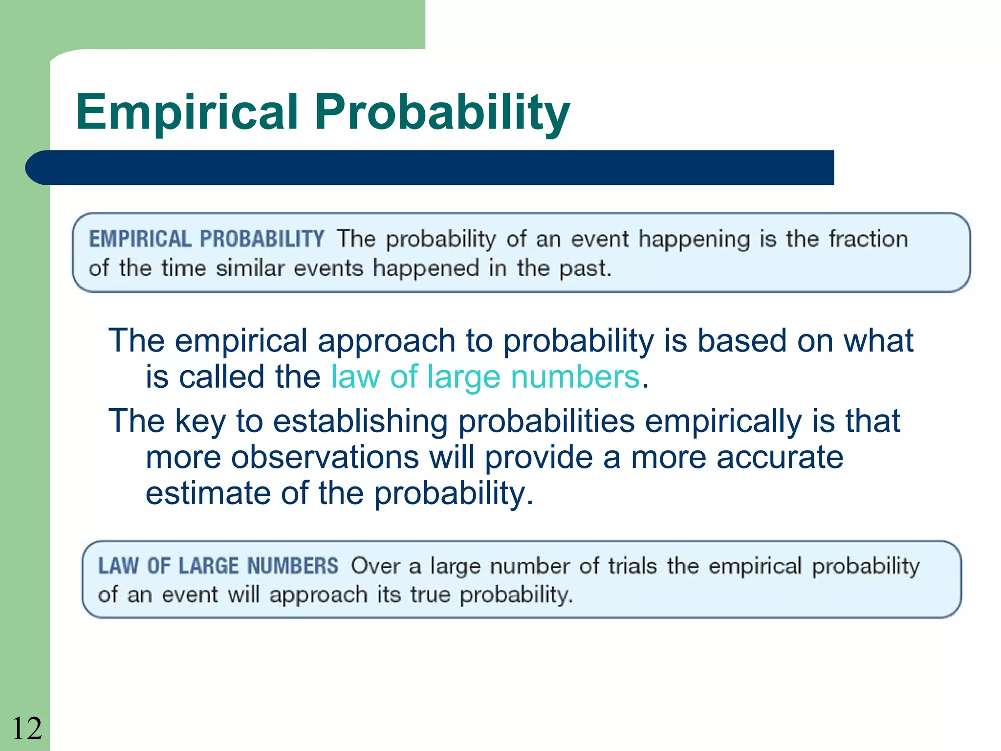 12 
Empirical Probability 
The empirical approach to probability is based on what 
is called the law of large numbers. 
The key to establishing probabilities empirically is that 
more observations will provide a more accurate 
estimate of the probability. 
 