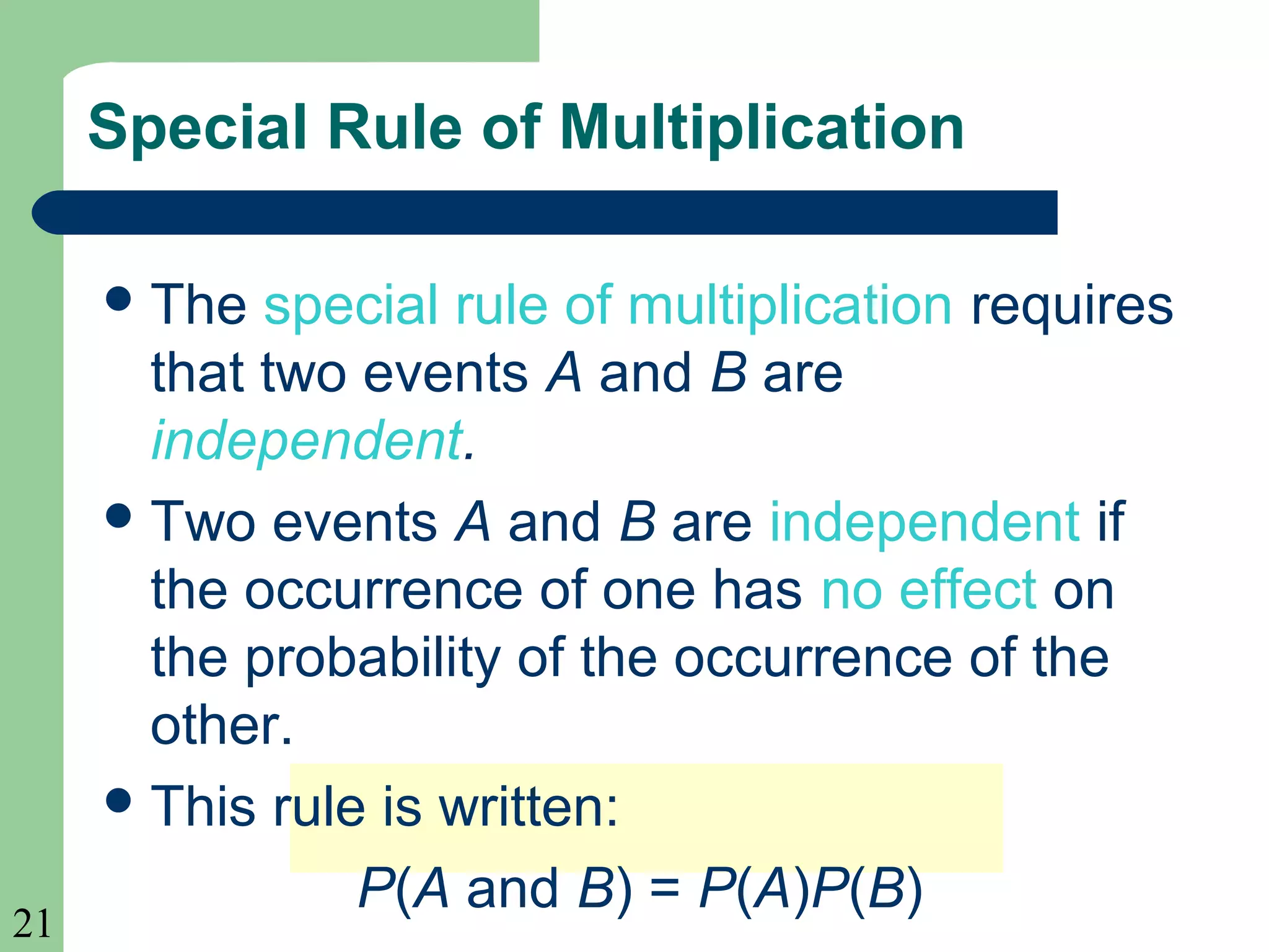 21 
Special Rule of Multiplication 
The special rule of multiplication requires 
that two events A and B are 
independent. 
Two events A and B are independent if 
the occurrence of one has no effect on 
the probability of the occurrence of the 
other. 
This rule is written: 
P(A and B) = P(A)P(B) 
 