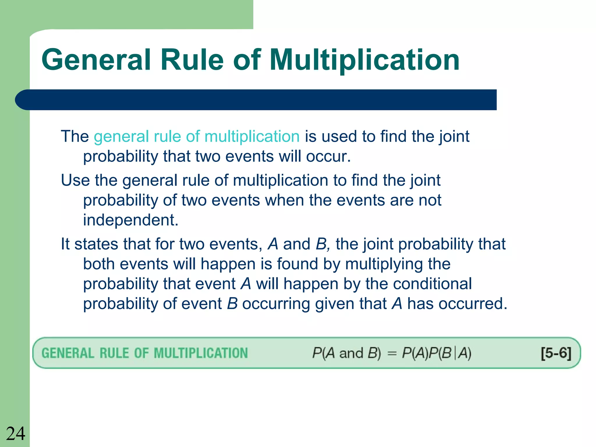 24 
General Rule of Multiplication 
The general rule of multiplication is used to find the joint 
probability that two events will occur. 
Use the general rule of multiplication to find the joint 
probability of two events when the events are not 
independent. 
It states that for two events, A and B, the joint probability that 
both events will happen is found by multiplying the 
probability that event A will happen by the conditional 
probability of event B occurring given that A has occurred. 
 