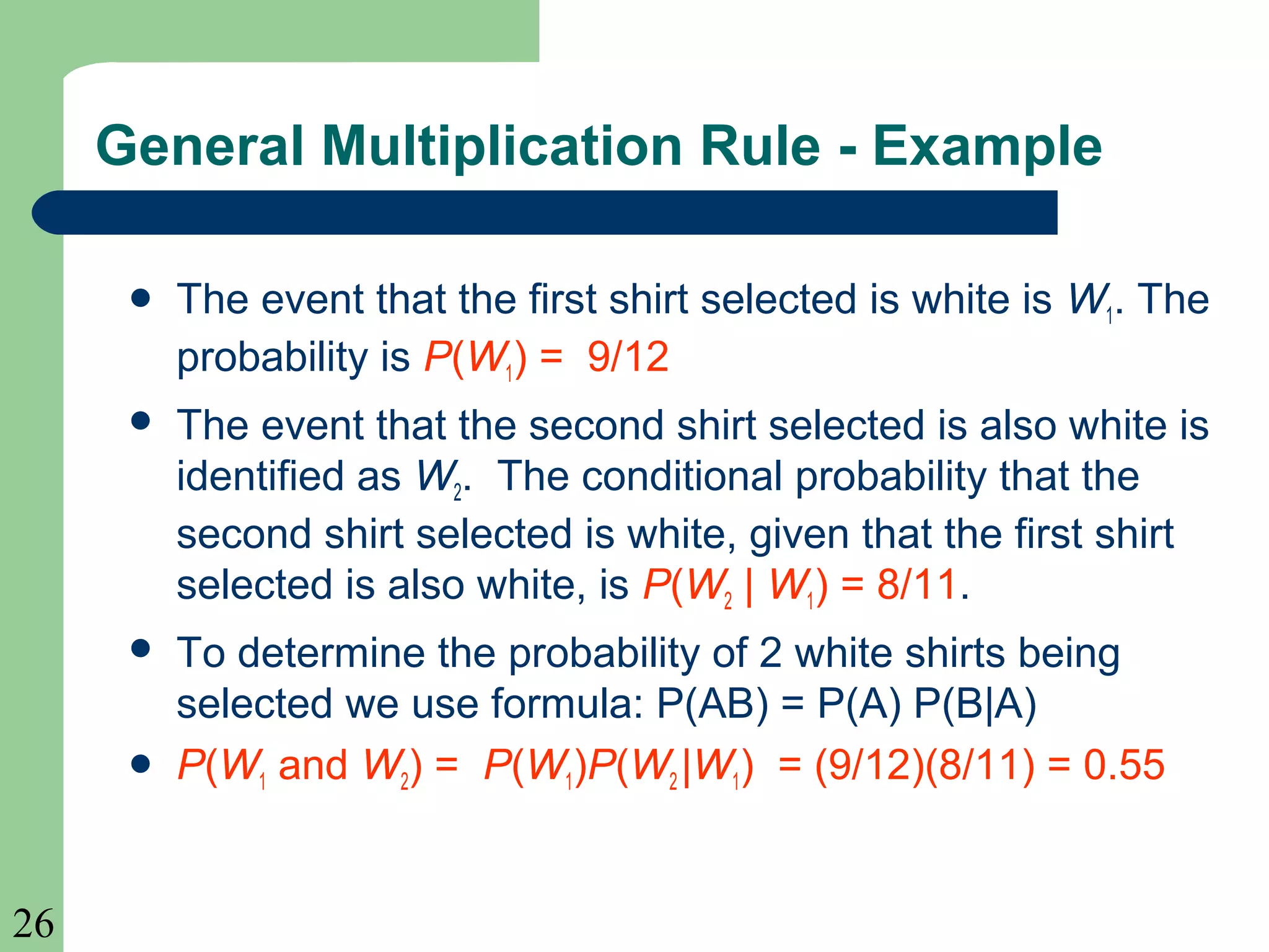 26 
General Multiplication Rule - Example 
 The event that the first shirt selected is white is W1. The 
probability is P(W1) = 9/12 
 The event that the second shirt selected is also white is 
identified as W2. The conditional probability that the 
second shirt selected is white, given that the first shirt 
selected is also white, is P(W2 | W1) = 8/11. 
 To determine the probability of 2 white shirts being 
selected we use formula: P(AB) = P(A) P(B|A) 
 P(W1 and W2) = P(W1)P(W2 |W1) = (9/12)(8/11) = 0.55 
 