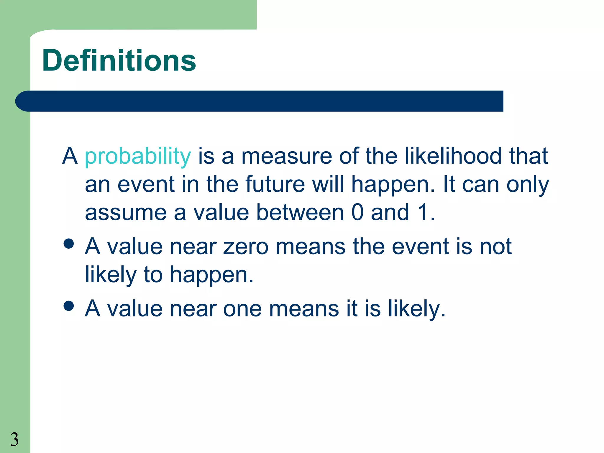 3 
Definitions 
A probability is a measure of the likelihood that 
an event in the future will happen. It can only 
assume a value between 0 and 1. 
 A value near zero means the event is not 
likely to happen. 
 A value near one means it is likely. 
 