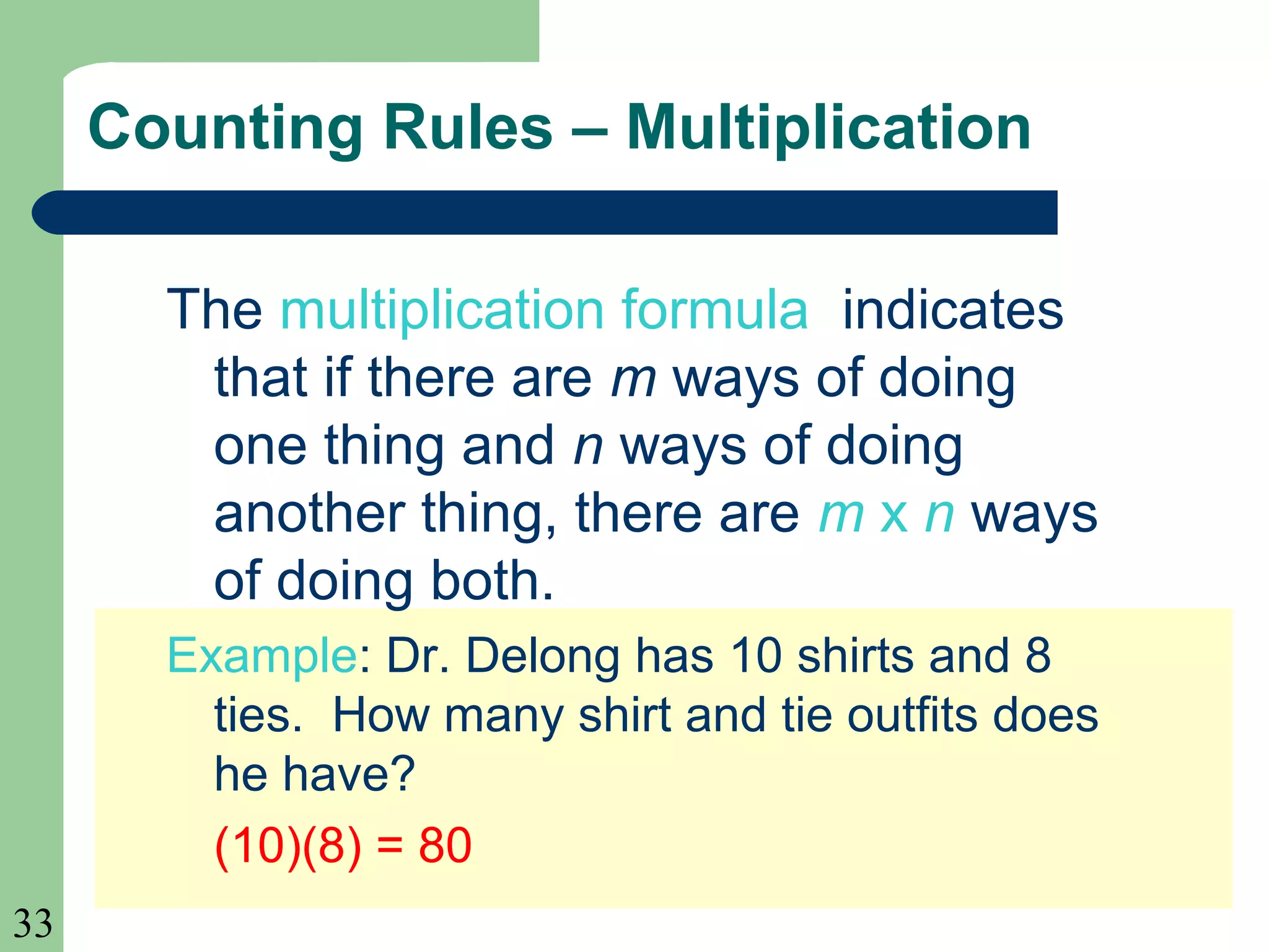 33 
Counting Rules – Multiplication 
The multiplication formula indicates 
that if there are m ways of doing 
one thing and n ways of doing 
another thing, there are m x n ways 
of doing both. 
Example: Dr. Delong has 10 shirts and 8 
ties. How many shirt and tie outfits does 
he have? 
(10)(8) = 80 
 
