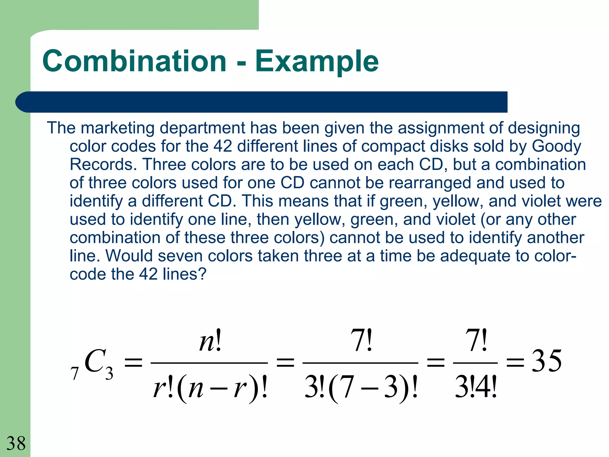 38 
Combination - Example 
The marketing department has been given the assignment of designing 
color codes for the 42 different lines of compact disks sold by Goody 
Records. Three colors are to be used on each CD, but a combination 
of three colors used for one CD cannot be rearranged and used to 
identify a different CD. This means that if green, yellow, and violet were 
used to identify one line, then yellow, green, and violet (or any other 
combination of these three colors) cannot be used to identify another 
line. Would seven colors taken three at a time be adequate to color-code 
the 42 lines? 
35 
7! 
C n 
7 3 = = 
3!4! 
7! 
3!(7 3)! 
! 
= 
r n r 
!( )! 
- 
= 
- 
 