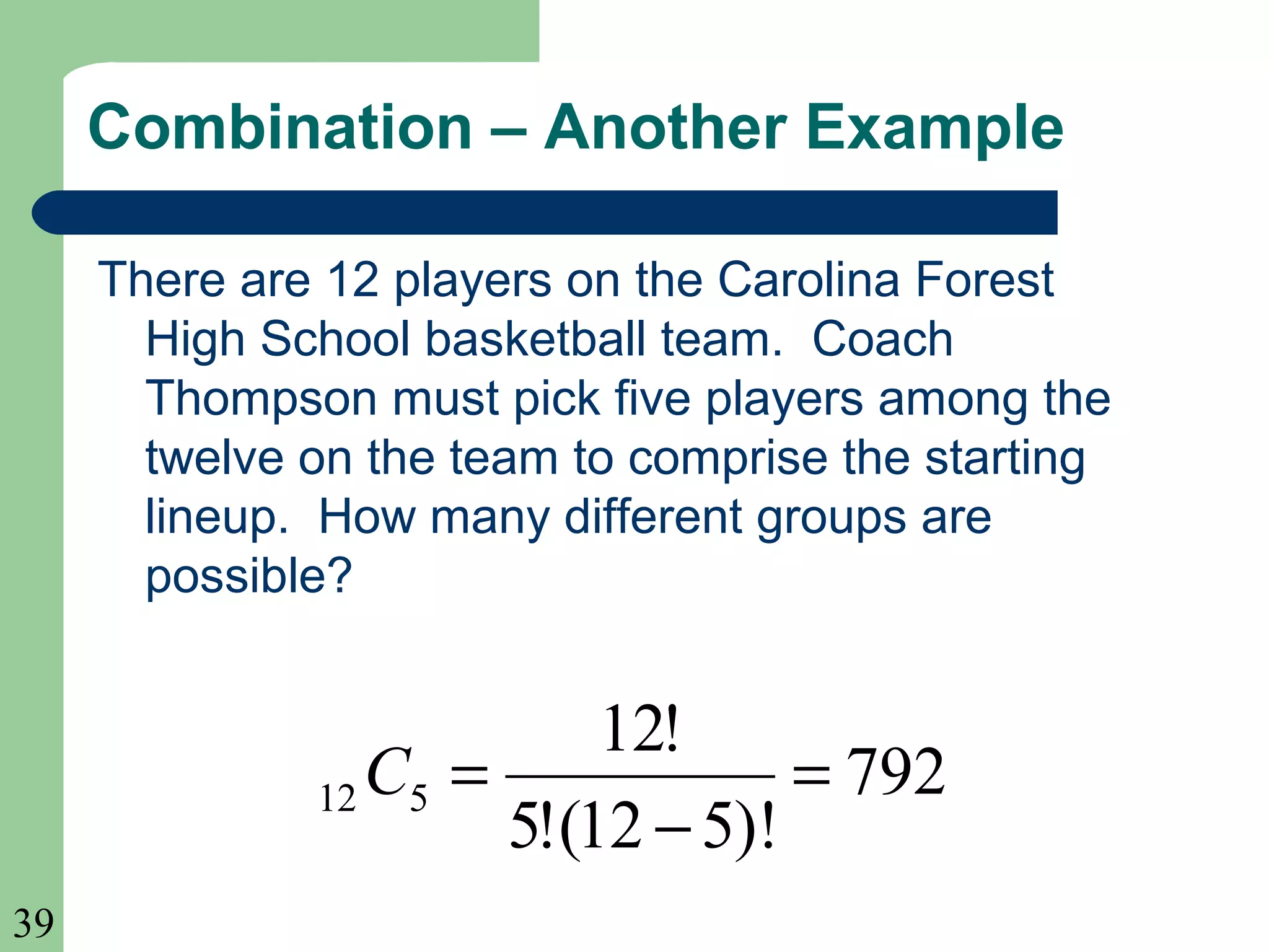 39 
Combination – Another Example 
There are 12 players on the Carolina Forest 
High School basketball team. Coach 
Thompson must pick five players among the 
twelve on the team to comprise the starting 
lineup. How many different groups are 
possible? 
792 
12! 
12 5 = 
- 
5!(12 5)! 
C = 
 