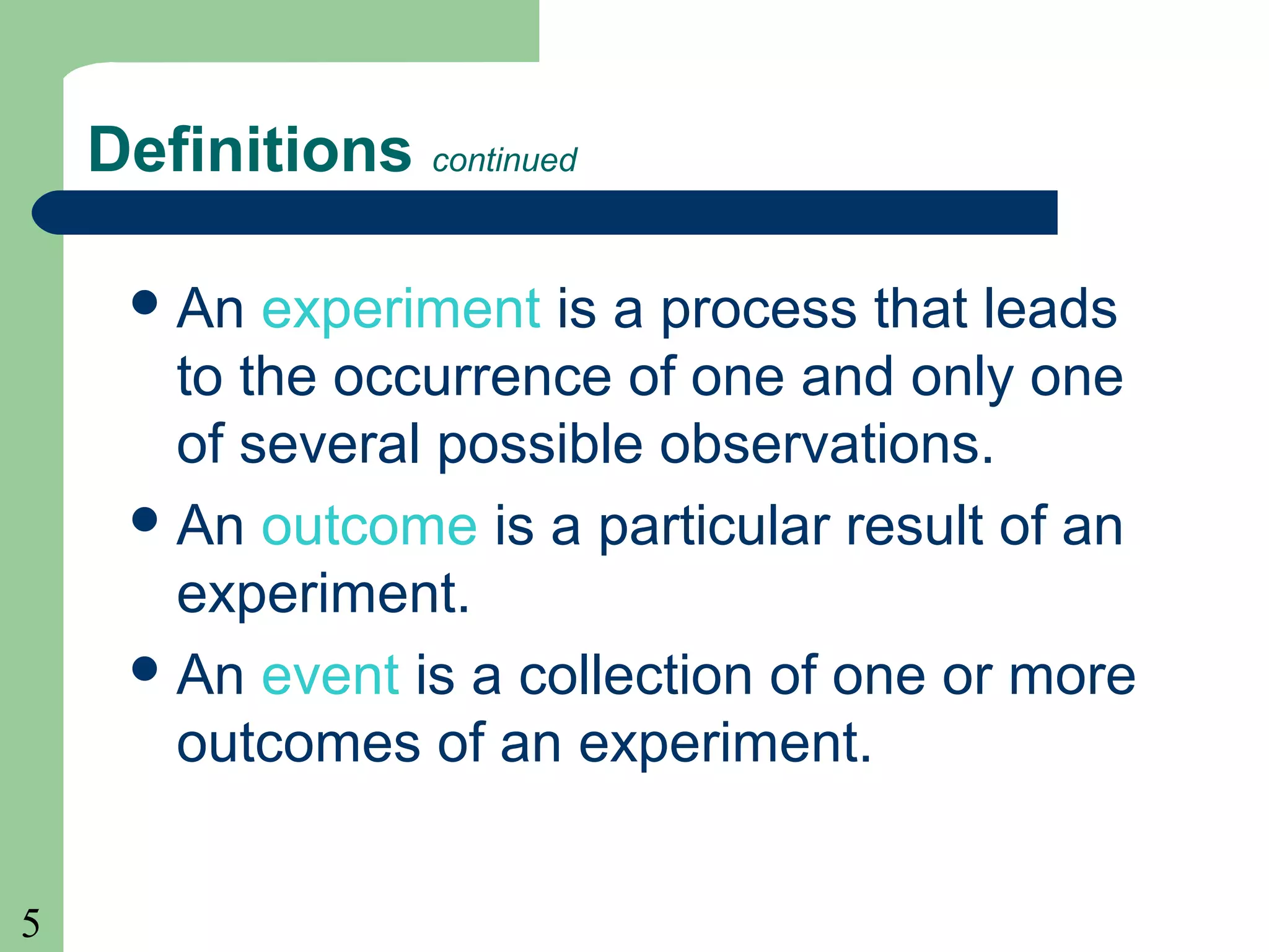 5 
Definitions continued 
An experiment is a process that leads 
to the occurrence of one and only one 
of several possible observations. 
An outcome is a particular result of an 
experiment. 
An event is a collection of one or more 
outcomes of an experiment. 
 