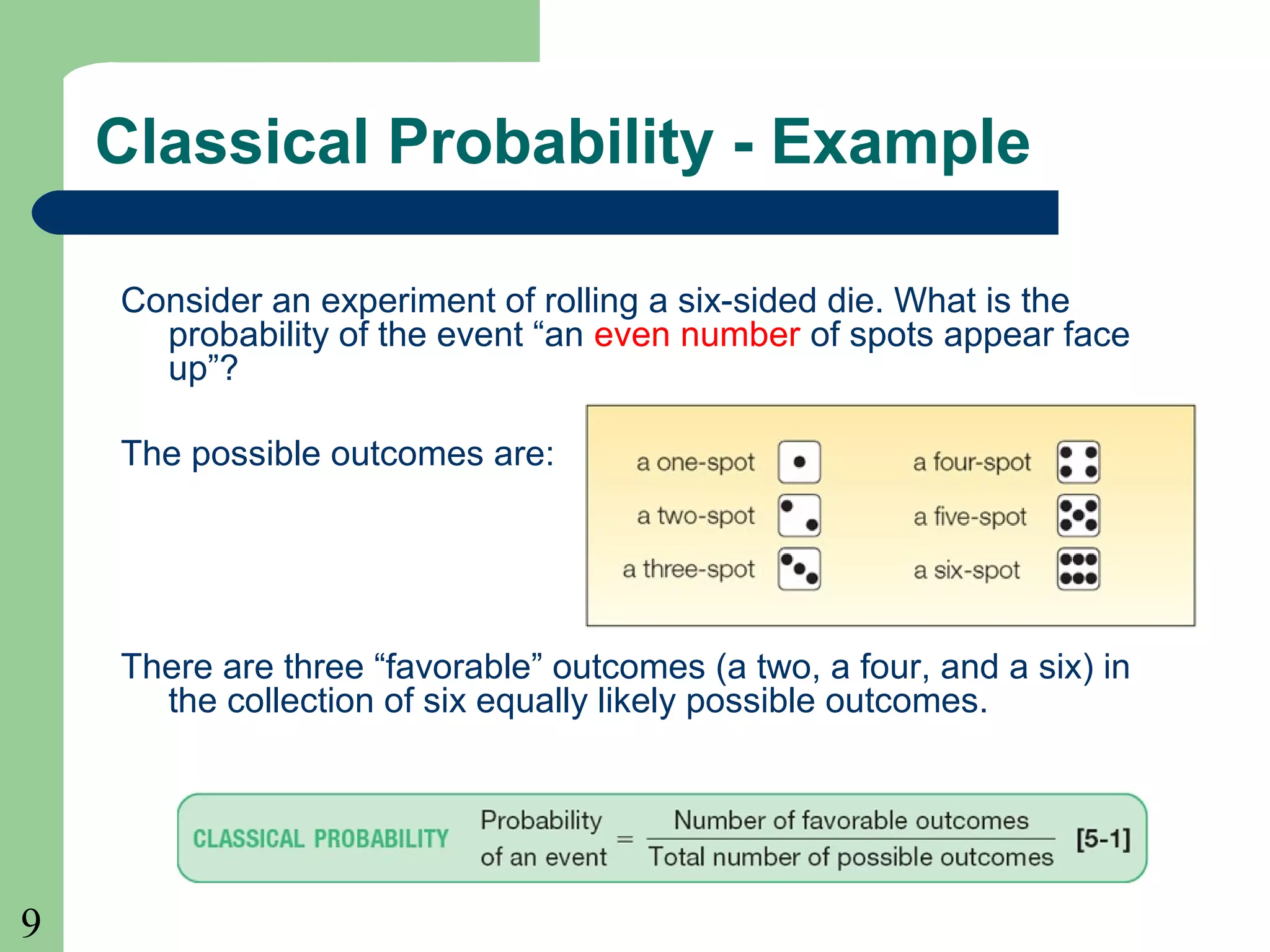9 
Classical Probability - Example 
Consider an experiment of rolling a six-sided die. What is the 
probability of the event “an even number of spots appear face 
up”? 
The possible outcomes are: 
There are three “favorable” outcomes (a two, a four, and a six) in 
the collection of six equally likely possible outcomes. 
 
