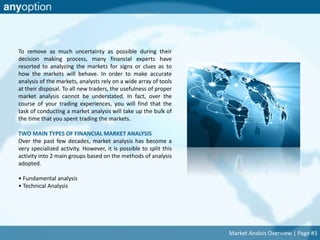 To remove as much uncertainty as possible during their 
decision making process, many financial experts have 
resorted to analyzing the markets for signs or clues as to 
how the markets will behave. In order to make accurate 
analysis of the markets, analysts rely on a wide array of tools 
at their disposal. To all new traders, the usefulness of proper 
market analysis cannot be understated. In fact, over the 
course of your trading experiences, you will find that the 
task of conducting a market analysis will take up the bulk of 
the time that you spent trading the markets. 
TWO MAIN TYPES OF FINANCIAL MARKET ANALYSIS 
Over the past few decades, market analysis has become a 
very specialized activity. However, it is possible to split this 
activity into 2 main groups based on the methods of analysis 
adopted. 
• Fundamental analysis 
• Technical Analysis 
Market Analsis Overview | Page #3 
 
