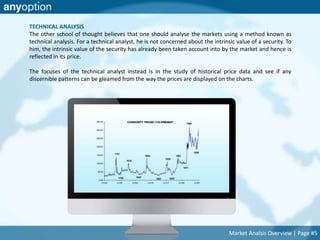 TECHNICAL ANALYSIS 
The other school of thought believes that one should analyse the markets using a method known as 
technical analysis. For a technical analyst, he is not concerned about the intrinsic value of a security. To 
him, the intrinsic value of the security has already been taken account into by the market and hence is 
reflected in its price. 
The focuses of the technical analyst instead is in the study of historical price data and see if any 
discernible patterns can be gleamed from the way the prices are displayed on the charts. 
Market Analsis Overview | Page #5 
 