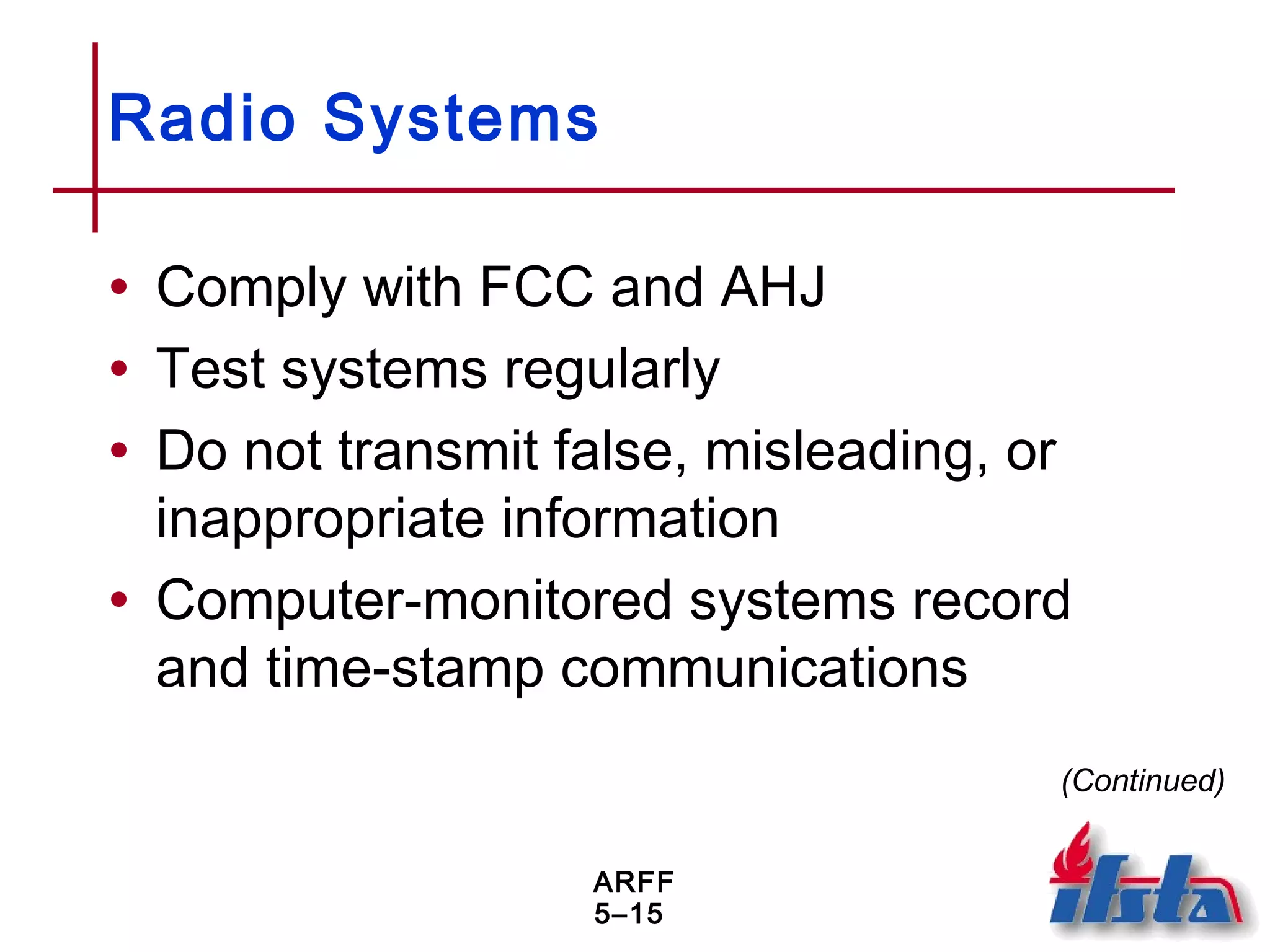 ARFF
5–15
Radio Systems
• Comply with FCC and AHJ
• Test systems regularly
• Do not transmit false, misleading, or
inappropriate information
• Computer-monitored systems record
and time-stamp communications
(Continued)
 