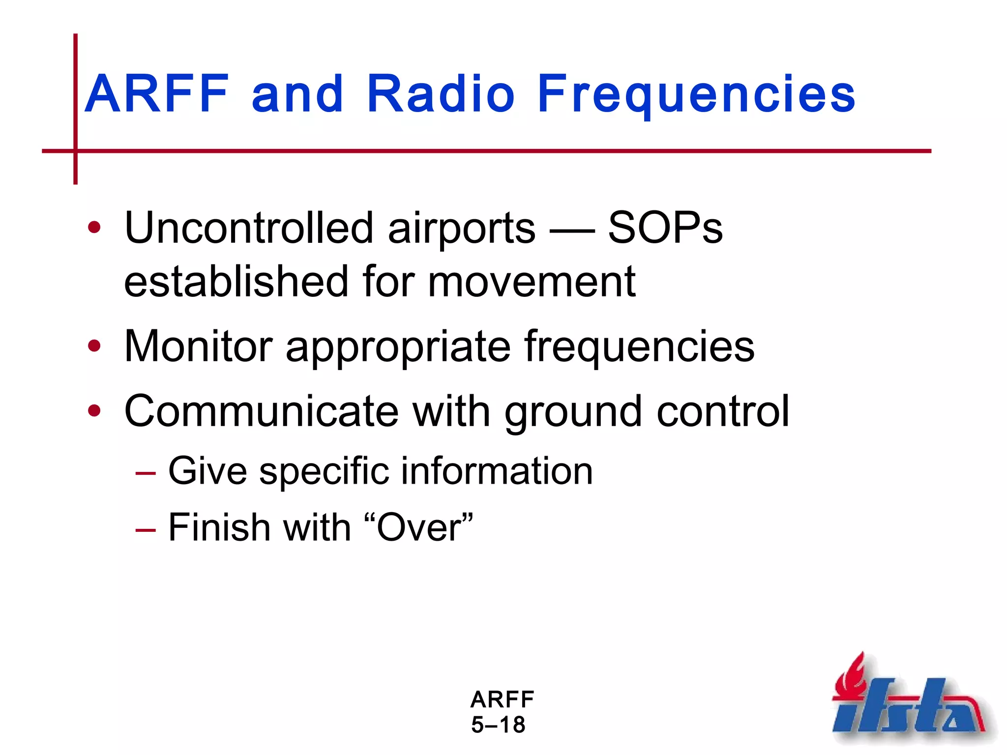 ARFF
5–18
ARFF and Radio Frequencies
• Uncontrolled airports — SOPs
established for movement
• Monitor appropriate frequencies
• Communicate with ground control
– Give specific information
– Finish with “Over”
 