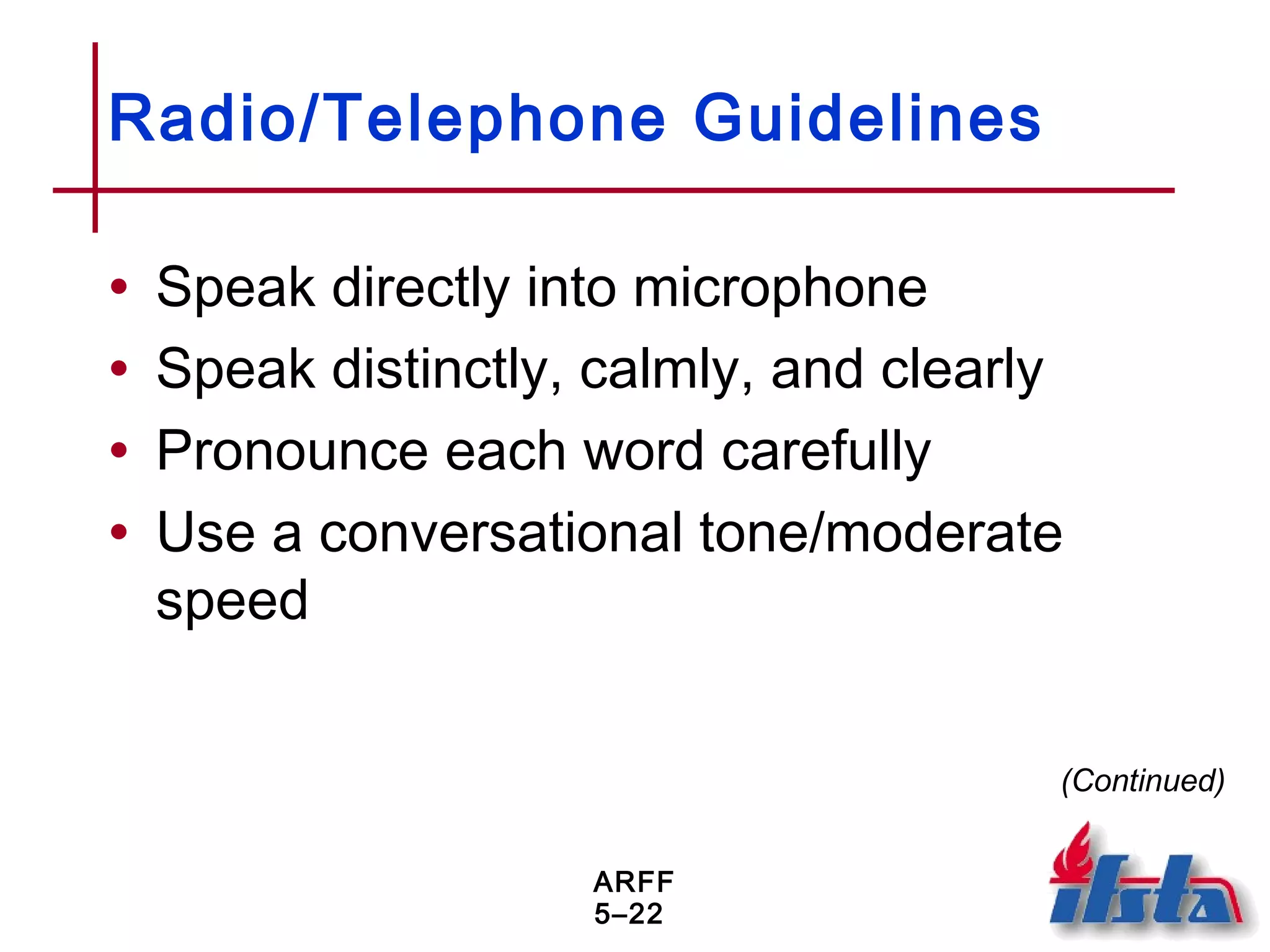 ARFF
5–22
Radio/Telephone Guidelines
• Speak directly into microphone
• Speak distinctly, calmly, and clearly
• Pronounce each word carefully
• Use a conversational tone/moderate
speed
(Continued)
 