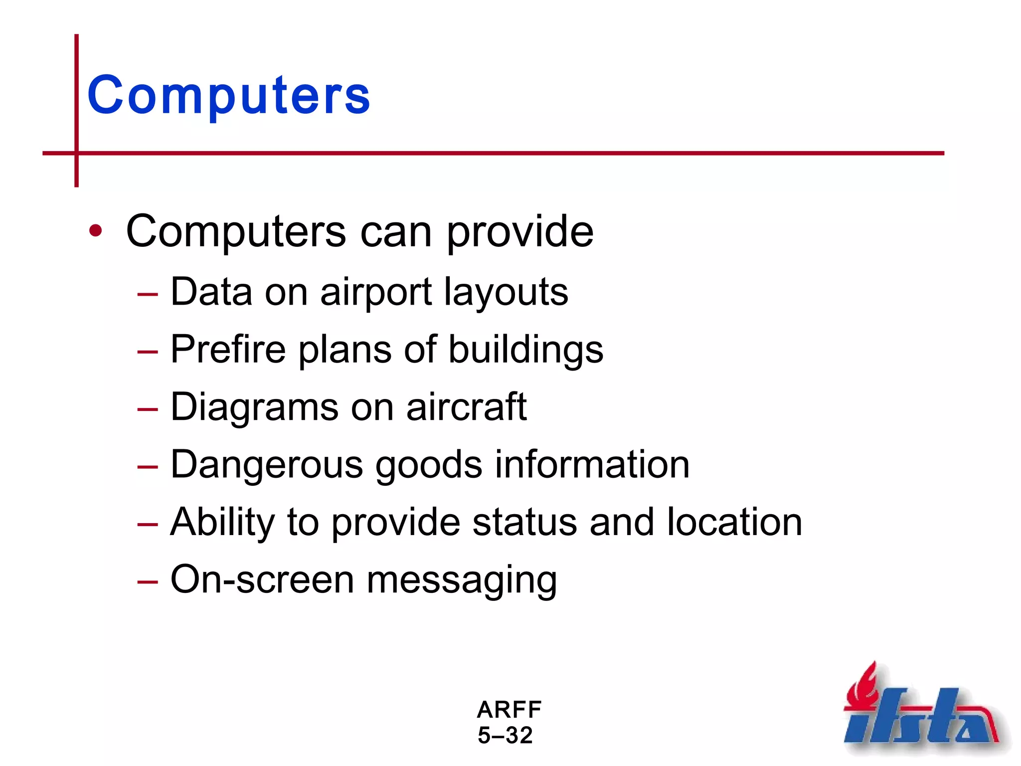 ARFF
5–32
Computers
• Computers can provide
– Data on airport layouts
– Prefire plans of buildings
– Diagrams on aircraft
– Dangerous goods information
– Ability to provide status and location
– On-screen messaging
 