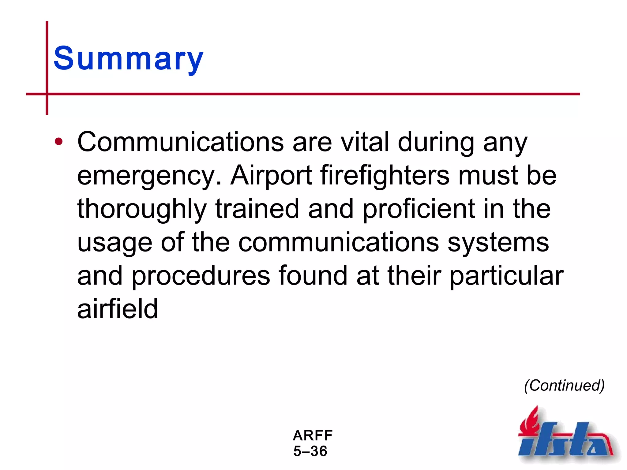 ARFF
5–36
Summary
• Communications are vital during any
emergency. Airport firefighters must be
thoroughly trained and proficient in the
usage of the communications systems
and procedures found at their particular
airfield
(Continued)
 