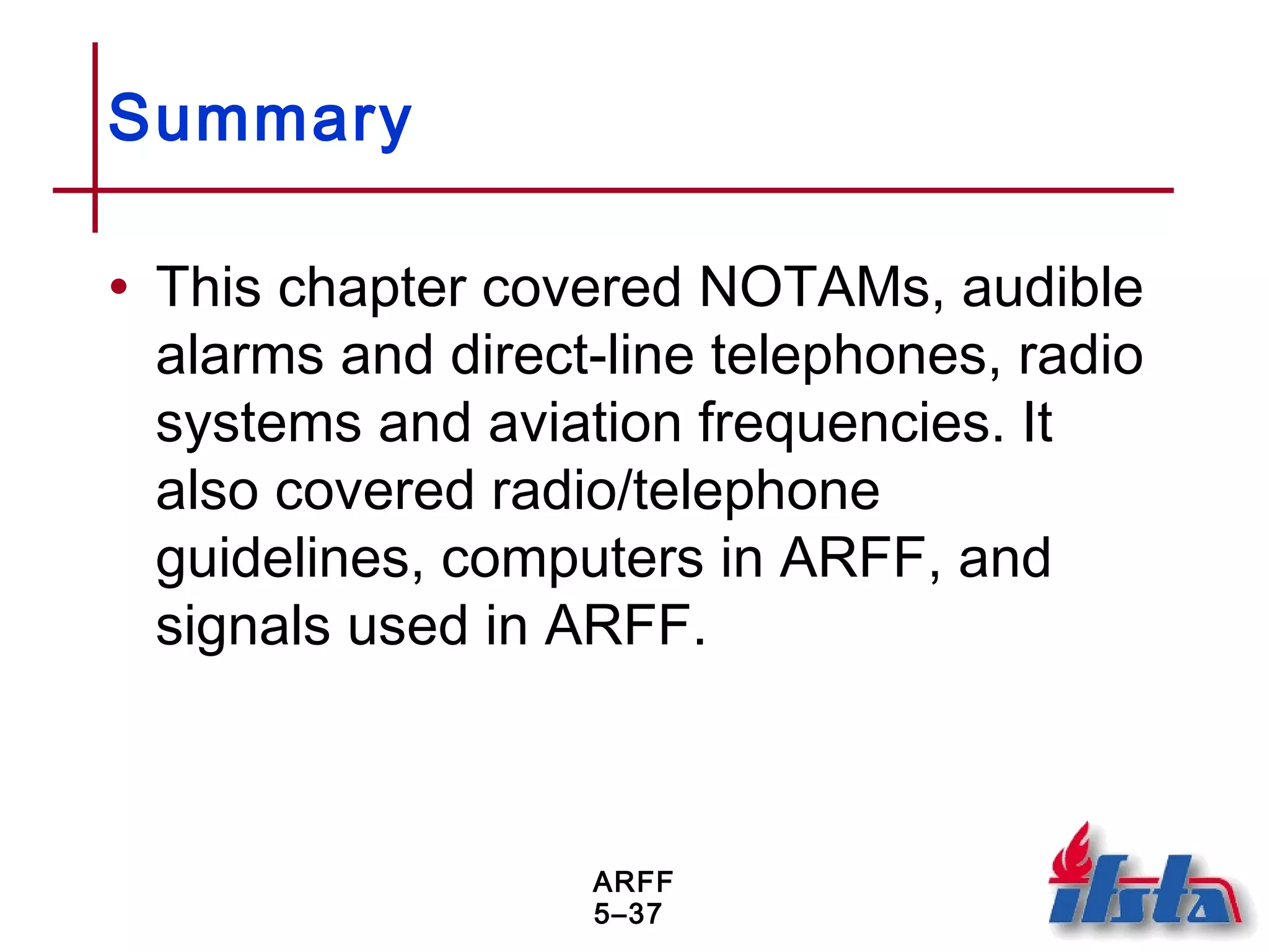 ARFF
5–37
Summary
• This chapter covered NOTAMs, audible
alarms and direct-line telephones, radio
systems and aviation frequencies. It
also covered radio/telephone
guidelines, computers in ARFF, and
signals used in ARFF.
 