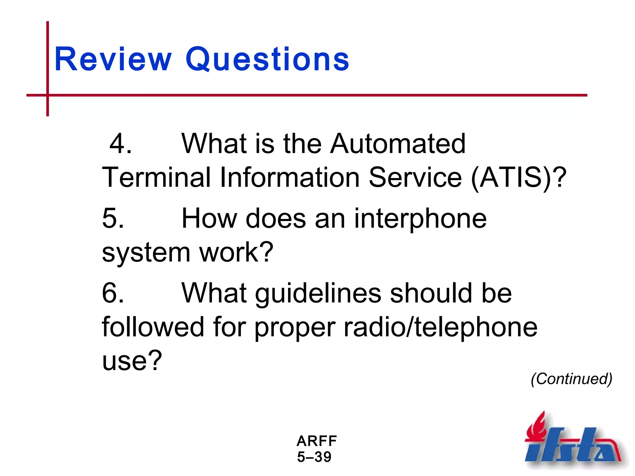 ARFF
5–39
Review Questions
4. What is the Automated
Terminal Information Service (ATIS)?
5. How does an interphone
system work?
6. What guidelines should be
followed for proper radio/telephone
use? (Continued)
 