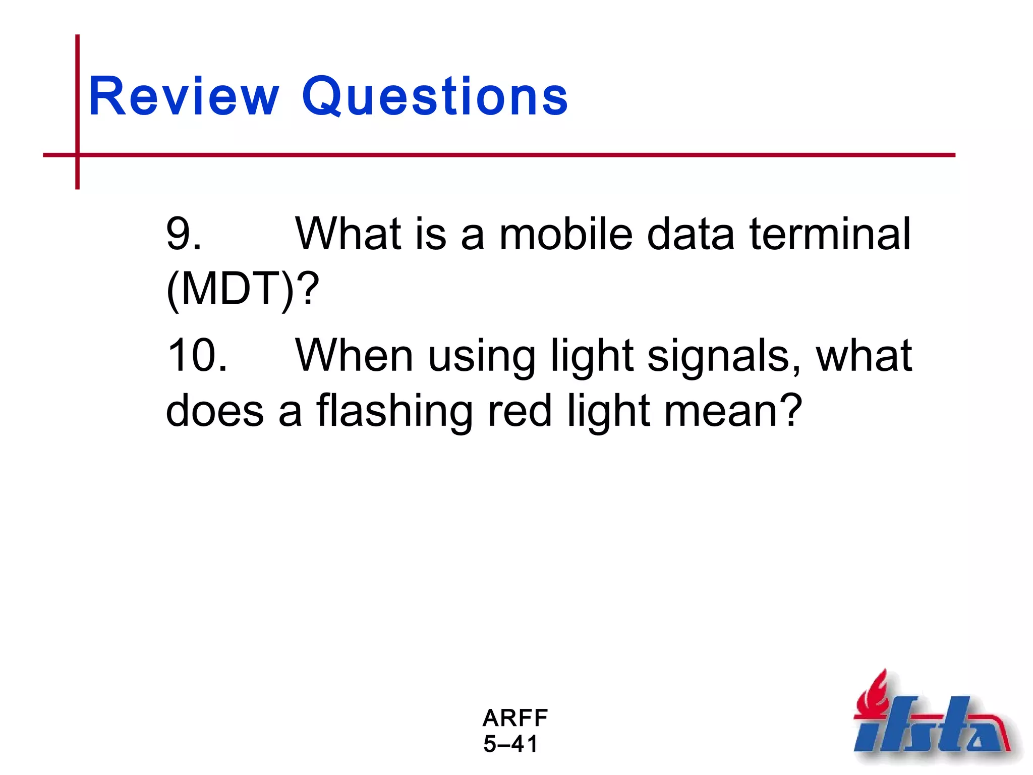 ARFF
5–41
Review Questions
9. What is a mobile data terminal
(MDT)?
10. When using light signals, what
does a flashing red light mean?
 